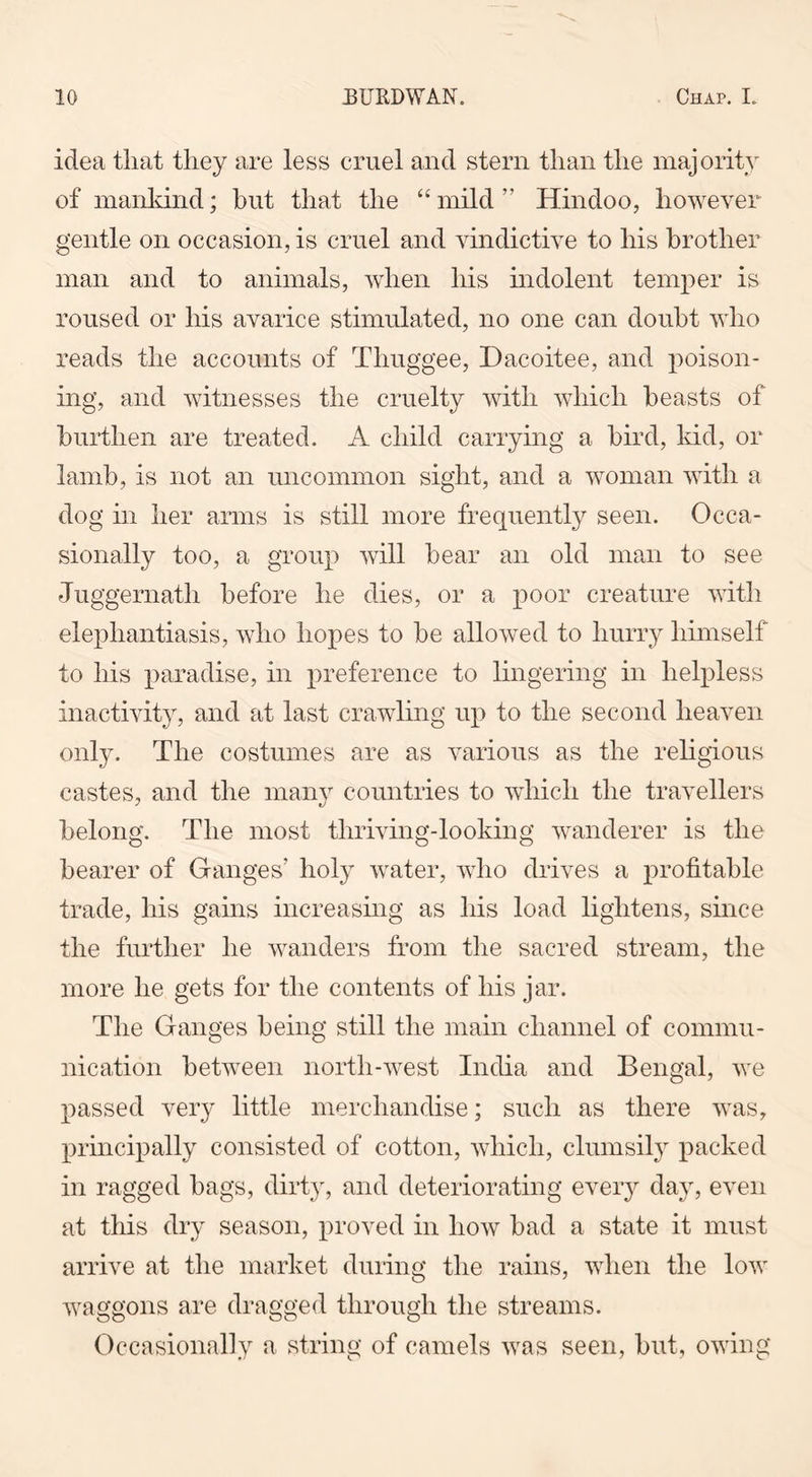 idea that they are less cruel and stern than the majority of mankind; but that the “mild” Hindoo, however gentle on occasion, is cruel and vindictive to his brother man and to animals, when his indolent temper is roused or his avarice stimulated, no one can doubt who reads the accounts of Thuggee, Dacoitee, and poison- ing, and witnesses the cruelty with which beasts of burthen are treated. A child carrying a bird, kid, or lamb, is not an uncommon sight, and a woman with a dog in her arms is still more frequently seen. Occa- sionally too, a group will bear an old man to see Juggernath before he dies, or a poor creature with elephantiasis, who hopes to be allowed to hurry himself to his paradise, in preference to lingering in helpless inactivity, and at last crawling up to the second heaven only. The costumes are as various as the religious castes, and the many countries to which the travellers belong. The most thriving-looking wanderer is the bearer of Ganges’ holy water, who drives a profitable trade, his gains increasing as Iris load lightens, since the further he wanders from the sacred stream, the more he gets for the contents of his jar. The Ganges being still the main channel of commu- nication between north-west India and Bengal, we passed very little merchandise; such as there was, principally consisted of cotton, which, clumsily packed in ragged bags, dirty, and deteriorating every day, even at this dry season, proved in how bad a state it must arrive at the market during the rains, when the low waggons are dragged through the streams. Occasionally a string of camels was seen, but, owing