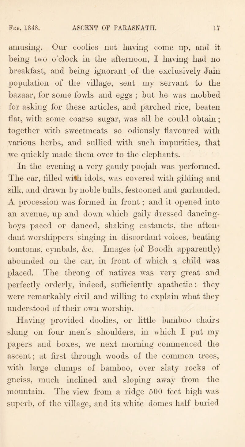 amusing. Our coolies not having come up, and it being two o'clock in the afternoon, I having had no breakfast, and being ignorant of the exclusively Jain population of the village, sent my servant to the bazaar, for some fowls and eggs ; but he was mobbed for asking for these articles, and parched rice, beaten flat, with some coarse sugar, was all he could obtain: together with sweetmeats so odiously flavoured with various herbs, and sullied with such impurities, that we quickly made them over to the elephants. In the evening a very gaudy poojah was performed. The car, filled with idols, was covered with gilding and silk, and drawn by noble bulls, festooned and garlanded. A procession was formed in front; and it opened into an avenue, up and down which gaily dressed dancing- boys paced or danced, shaking castanets, the atten- dant worshippers singing in discordant voices, beating tomtoms, cymbals, &c. Images (of Boodli apparently) abounded on the car, in front of which a child was placed. The throng of natives was very great and perfectly orderly, indeed, sufficiently apathetic : they were remarkably civil and willing to explain what they understood of their own worship. Having provided doolies, or little bamboo chairs slung on four men’s shoulders, in which I put my papers and boxes, we next morning commenced the ascent; at first through woods of the common trees, with large clumps of bamboo, over slaty rocks of gneiss, much inclined and sloping away from the mountain. The view from a ridge 500 feet high was superb, of the village, and its white domes half buried