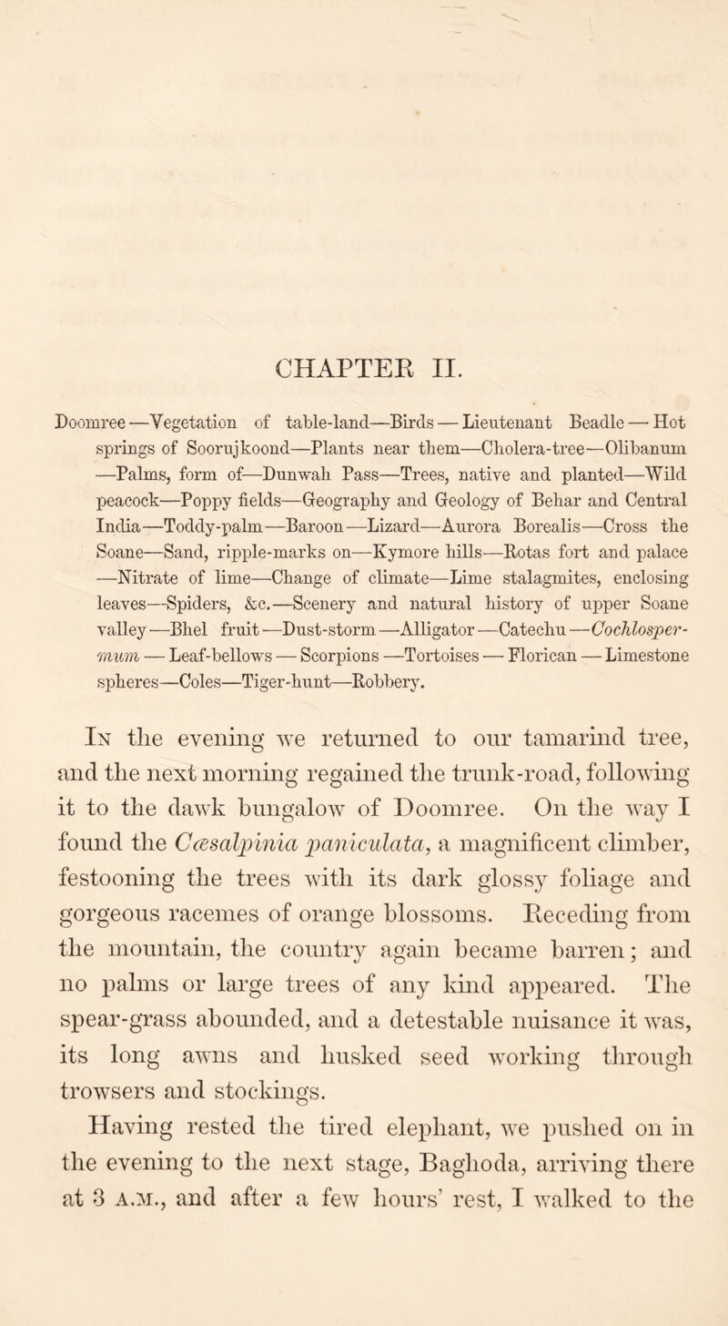CHAPTER II. Doomree —Vegetation of table-land—Birds — Lieutenant Beadle — Hot springs of Soorujkoond—Plants near them—Cholera-tree—Olibanum —Palms, form of—Dunwah Pass—Trees, native and planted—Wild peacock—Poppy fields—Geography and Geology of Behar and Central India —Toddy-palm —Baroon —Lizard—Aurora Borealis —Cross the Soane—Sand, ripple-marks on—Kymore hills—Rotas fort and palace —Nitrate of lime—Change of climate—Lime stalagmites, enclosing leaves—Spiders, &c.—Scenery and natural history of upper Soane valley —Bhel fruit —Dust-storm —Alligator —Catechu —Cochlosper- mwn — Leaf-bellows — Scorpions —Tortoises — Florican — Limestone spheres—Coles—Tiger-hunt—Robbery. In tlie evening we returned to our tamarind tree, and the next morning regained the trunk-road, following it to the dawk bungalow of Doomree. On the way I found the Ccesalpinia paniculata, a magnificent climber, festooning the trees with its dark glossy foliage and gorgeous racemes of orange blossoms. Receding from the mountain, the country again became barren; and no palms or large trees of any kind appeared. The spear-grass abounded, and a detestable nuisance it was, its long awns and husked seed working through browsers and stockings. Having rested the tired elephant, we pushed on in the evening to the next stage, Baghoda, arriving there
