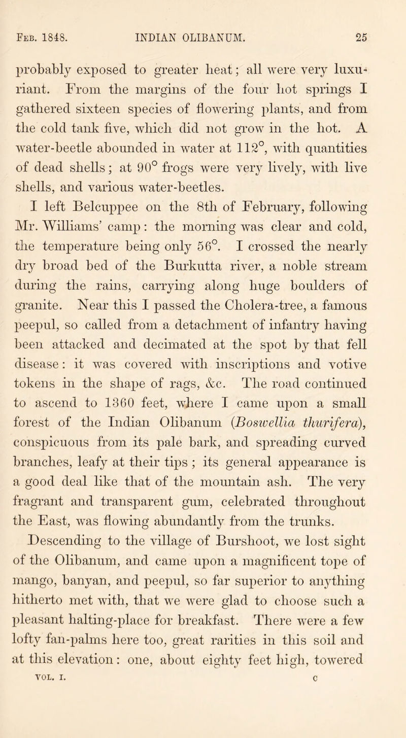 probably exposed to greater beat; all were very luxu- riant. From the margins of the four hot springs I gathered sixteen species of flowering plants, and from the cold tank five, which did not grow in the hot. A water-beetle abounded in water at 112°, with quantities of dead shells; at 90° frogs were very lively, with live shells, and various water-beetles. I left Belcuppee on the 8th of February, following Mr. Williams’ camp: the morning was clear and cold, the temperature being only 56°. I crossed the nearly dry broad bed of the Burkutta river, a noble stream during the rains, carrying along huge boulders of granite. Near this I passed the Cliolera-tree, a famous peepul, so called from a detachment of infantry having been attacked and decimated at the spot by that fell disease: it was covered with inscriptions and votive tokens in the shape of rags, &c. The road continued to ascend to 1360 feet, where I came upon a small forest of the Indian Olibanum (Boswellia thurifera), conspicuous from its pale bark, and spreading curved branches, leafy at their tips ; its general appearance is a good deal like that of the mountain ash. The very fragrant and transparent gum, celebrated throughout the East, was flowing abundantly from the trunks. Descending to the village of Bur shoot, we lost sight of the Olibanum, and came upon a magnificent tope of mango, banyan, and peepul, so far superior to anything hitherto met with, that we were glad to choose such a pleasant halting-place for breakfast. There were a few lofty fan-palms here too, great rarities in this soil and at this elevation: one, about eighty feet high, towered VOL. I. C