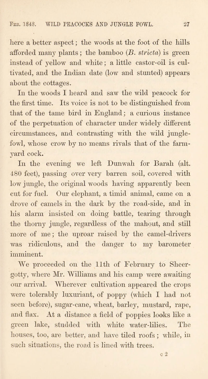 here a better aspect; the woods at the foot of the hills afforded many plants ; the bamboo (B. stricta) is green instead of yellow and white; a little castor-oil is cul- tivated, and the Indian date (low and stunted) appears about the cottages. In the woods I heard and saw the wild peacock for the first time. Its voice is not to be distinguished from that of the tame bird in England; a curious instance of the perpetuation of character under widely different circumstances, and contrasting with the wild jungle- fowl, whose crow by no means rivals that of the farm- yard cock. In the evening we left Dunwali for Barah (alt. 480 feet), passing over very barren soil, covered with low jungle, the original woods having apparently been cut for fuel. Our elephant, a timid animal, came on a drove of camels in the dark by the road-side, and in his alarm insisted on doing battle, tearing through the thorny jungle, regardless of the mahout, and still more of me; the uproar raised by the camel-drivers was ridiculous, and the danger to my barometer imminent. We proceeded on the lltli of February to Sheer- gotty, where Mr. Williams and his camp were awaiting our arrival. Wherever cultivation appeared the crops were tolerably luxuriant, of poppy (which I had not seen before), sugar-cane, wheat, barley, mustard, rape, and flax. At a distance a field of poppies looks like a green lake, studded with white water-lilies. The houses, too, are better, and have tiled roofs ; while, in such situations, the road is lined with trees. c 2