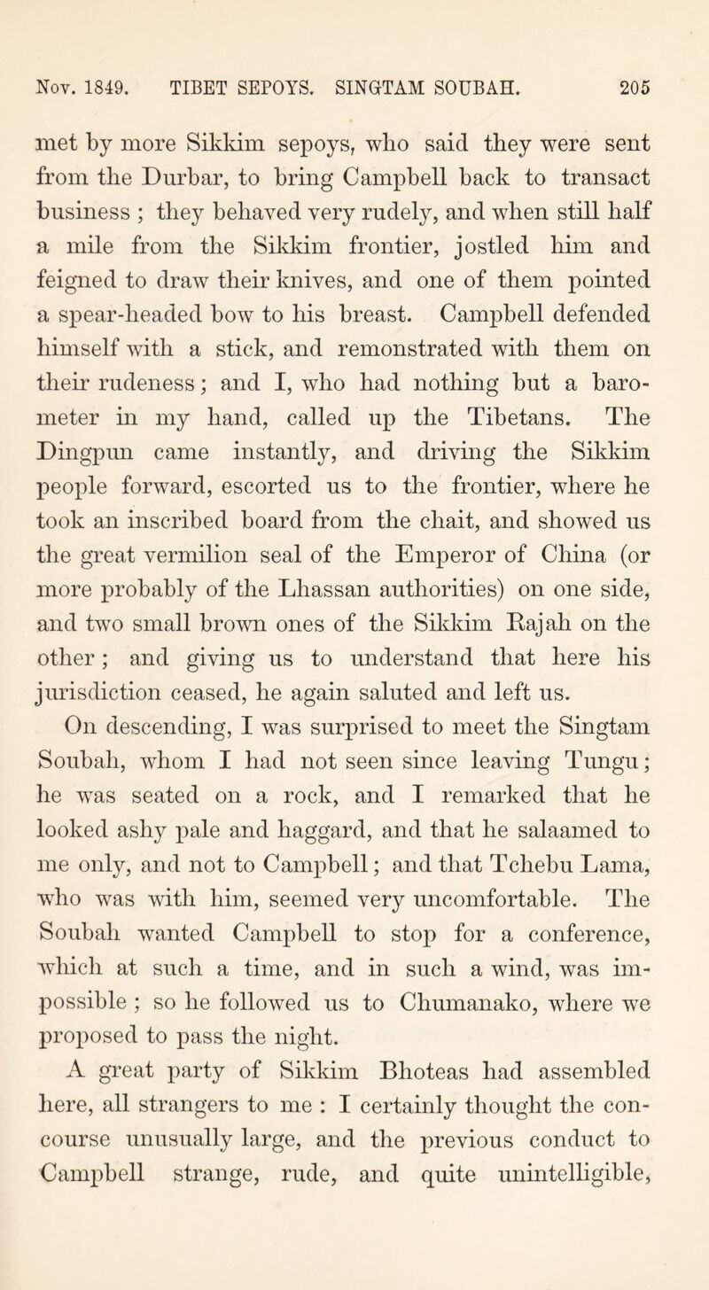 met by more Sikkim sepoys, who said they were sent from the Durbar, to bring Campbell back to transact business ; they behaved very rudely, and when still half a mile from the Sikkim frontier, jostled him and feigned to draw their knives, and one of them pointed a spear-headed bow to his breast. Campbell defended himself with a stick, and remonstrated with them on their rudeness; and I, who had nothing but a baro- meter in my hand, called up the Tibetans. The Dingpun came instantly, and driving the Sikkim people forward, escorted us to the frontier, where he took an inscribed board from the chait, and showed us the great vermilion seal of the Emperor of China (or more probably of the Lhassan authorities) on one side, and two small brown ones of the Sikkim Rajah on the other; and giving us to understand that here his jurisdiction ceased, he again saluted and left us. On descending, I was surprised to meet the Singtam Soubah, whom I had not seen since leaving Tungu; he wTas seated on a rock, and I remarked that he looked ashy pale and haggard, and that he salaamed to me only, and not to Campbell; and that Tchebu Lama, wrho was with him, seemed very uncomfortable. The Soubah wanted Campbell to stop for a conference, which at such a time, and in such a wind, was im- possible ; so he followed us to Chumanako, where we proposed to pass the night. A great party of Sikkim Blioteas had assembled here, all strangers to me : I certainly thought the con- course unusually large, and the previous conduct to Campbell strange, rude, and quite unintelligible,