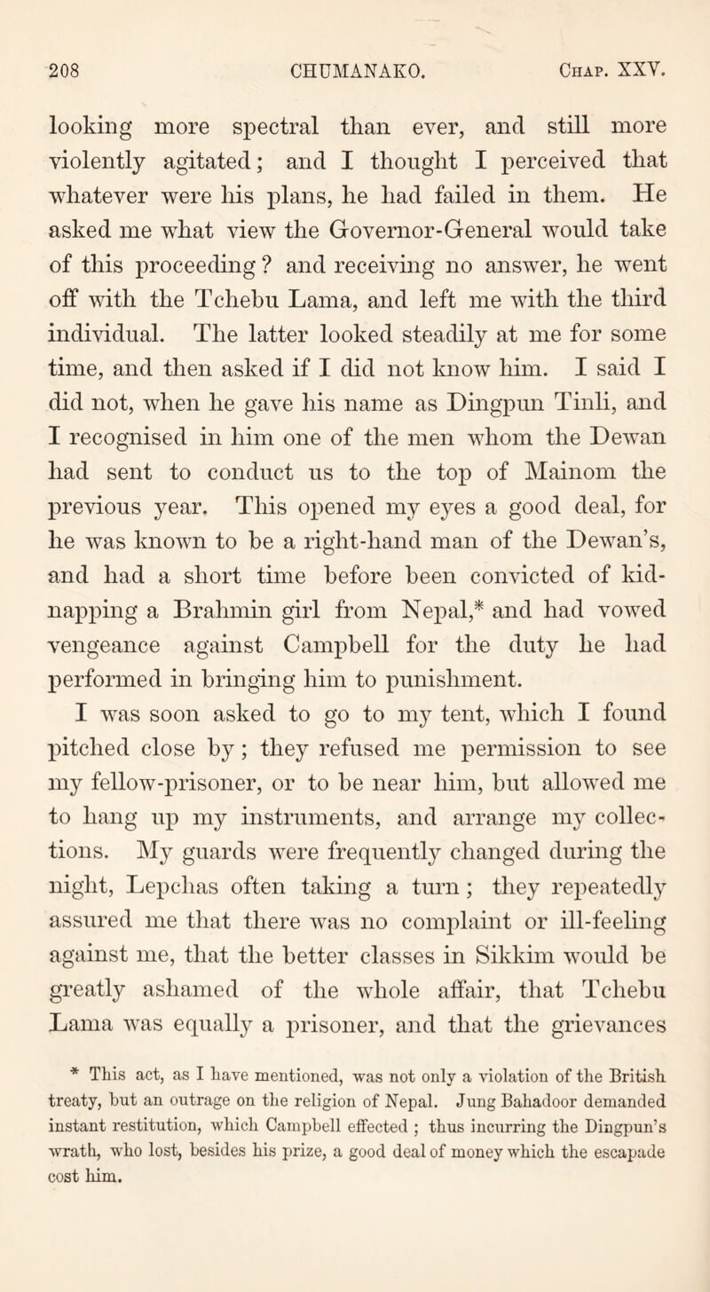 looking more spectral than ever, and still more violently agitated; and I thought I perceived that whatever were his plans, he had failed in them. He asked me what view the Governor-General would take of this proceeding ? and receiving no answer, he went off with the Tchehu Lama, and left me with the third individual. The latter looked steadily at me for some time, and then asked if I did not know him. I said I did not, when he gave his name as Dingpun Tinli, and I recognised in him one of the men whom the Dewan had sent to conduct us to the top of Mainom the previous year. This opened my eyes a good deal, for he was known to he a right-hand man of the Dewan’s, and had a short time before been convicted of kid- napping a Brahmin girl from Nepal,* and had vowed vengeance against Campbell for the duty he had performed in bringing him to punishment. I was soon asked to go to my tent, which I found pitched close by; they refused me permission to see my fellow-prisoner, or to he near him, hut allowed me to hang up my instruments, and arrange my collec- tions. My guards were frequently changed during the night, Lepchas often taking a turn; they repeatedly assured me that there was no complaint or ill-feeling against me, that the better classes in Sikkim would he greatly ashamed of the whole affair, that Tchebu Lama was equally a prisoner, and that the grievances * This act, as I have mentioned, was not only a violation of the British treaty, but an outrage on the religion of Nepal. Jung Bahadoor demanded instant restitution, which Campbell effected ; thus incurring the Dingpun’s wrath, who lost, besides his prize, a good deal of money which the escapade cost him.