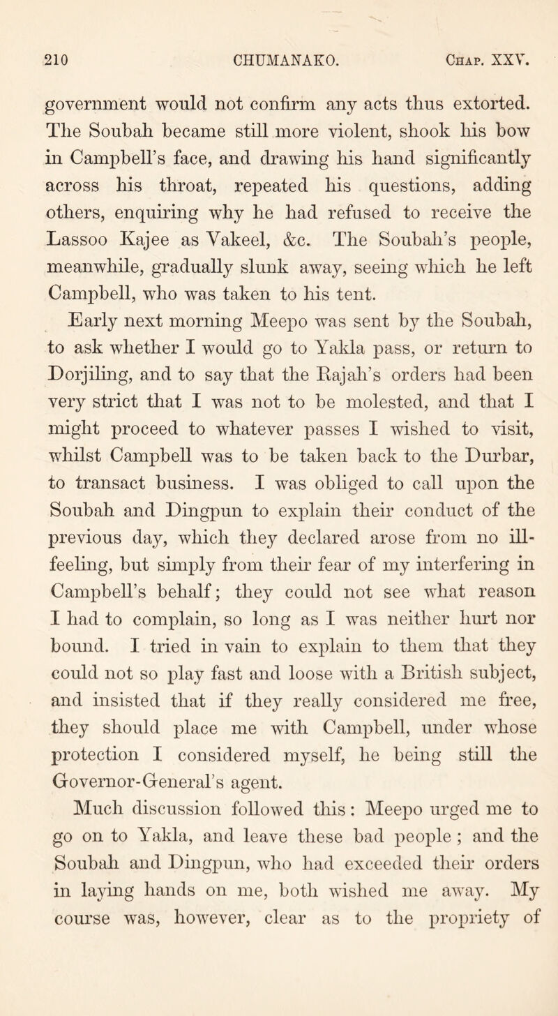 government would not confirm any acts thus extorted. The Soubah became still more violent, shook his bow in Campbell’s face, and drawing his hand significantly across his throat, repeated his questions, adding others, enquiring why he had refused to receive the Lassoo Kajee as Vakeel, &c. The Soubah’s people, meanwhile, gradually slunk away, seeing which he left Campbell, who was taken to his tent. Early next morning Meepo was sent by the Soubah, to ask whether I would go to Yakla pass, or return to Dorjiling, and to say that the Rajah’s orders had been very strict that I was not to be molested, and that I might proceed to whatever passes I wished to visit, whilst Campbell was to be taken back to the Durbar, to transact business. I was obliged to call upon the Soubah and Dingpun to explain their conduct of the previous day, which they declared arose from no ill- feeling, but simply from their fear of my interfering in Campbell’s behalf; they could not see what reason I had to complain, so long as I was neither hurt nor bound. I tried in vain to explain to them that they could not so play fast and loose with a British subject, and insisted that if they really considered me free, they should place me with Campbell, under whose protection I considered myself, he being still the Governor-General’s agent. Much discussion followed this: Meepo urged me to go on to Yakla, and leave these bad people ; and the Soubah and Dingpun, who had exceeded their orders in laying hands on me, both wished me away. My course was, however, clear as to the propriety of