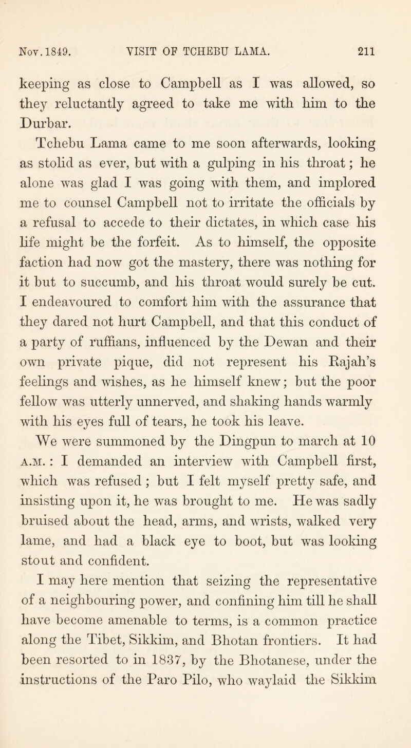 keeping as close to Campbell as I was allowed, so they reluctantly agreed to take me with him to the Durbar. Tchebu Lama came to me soon afterwards, looking as stolid as ever, but with a gulping in his throat; he alone was glad I was going with them, and implored me to counsel Campbell not to irritate the officials by a refusal to accede to their dictates, in which case his life might be the forfeit. As to himself, the opposite faction had now got the mastery, there was nothing for it but to succumb, and his throat would surely be cut. I endeavoured to comfort him with the assurance that they dared not hurt Campbell, and that this conduct of a party of ruffians, influenced by the Dewan and their own private pique, did not represent his Rajah’s feelings and wishes, as he himself knew; but the poor fellow was utterly unnerved, and shaking hands warmly with his eyes full of tears, he took his leave. We were summoned by the Dingpun to march at 10 a.m. : I demanded an interview with Campbell first, which was refused ; but I felt myself pretty safe, and insisting upon it, he was brought to me. He was sadly bruised about the head, arms, and wrists, walked very lame, and had a black eye to boot, but was looking stout and confident. I may here mention that seizing the representative of a neighbouring power, and confining him till he shall have become amenable to terms, is a common practice along the Tibet, Sikkim, and Bhotan frontiers. It had been resorted to in 1837, by the Bhotanese, under the instructions of the Paro Pilo, who waylaid the Sikkim
