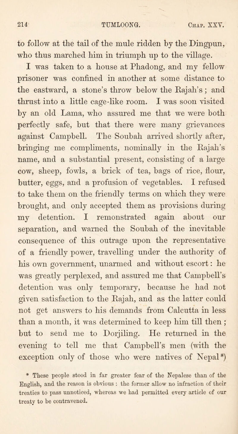 to follow at the tail of the mule ridden by the Dingpun, who thus marched him in triumph up to the village. I was taken to a house at Phadong, and my fellow prisoner was confined in another at some distance to the eastward, a stone’s throw below the Rajall’s ; and thrust into a little cage-like room. I was soon visited by an old Lama, who assured me that we were both perfectly safe, but that there wrere many grievances against Campbell. The Soubah arrived shortly after, bringing me compliments, nominally in the Rajah’s name, and a substantial present, consisting of a large cow, sheep, fowls, a brick of tea, bags of rice, flour, butter, eggs, and a profusion of vegetables. I refused to take them on the friendly terms on which they were brought, and only accepted them as provisions during my detention. I remonstrated again about our separation, and warned the Soubah of the inevitable consequence of this outrage upon the representative of a friendly power, travelling under the authority of his own government, unarmed and without escort: he was greatly perplexed, and assured me that Campbell’s detention was only temporary, because he had not given satisfaction to the Rajah, and as the latter could not get answers to his demands from Calcutta in less than a month, it was determined to keep him till then ; but to send me to Dorjiling. He returned in the evening to tell me that Campbell’s men (with the exception only of those who were natives of Nepal*) * These people stood in far greater fear of the Nepalese than of the English, and the reason is obvious : the former allow no infraction of their treaties to pass unnoticed, whereas we had permitted every article of our treaty to be contravened.
