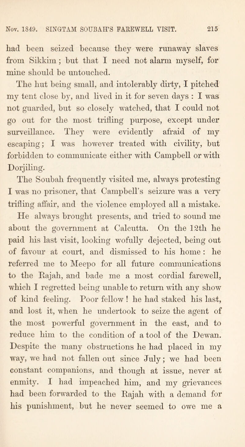 had been seized because they were runaway slaves from Sikkim; but that I need not alarm myself, for mine should be untouched. The but being small, and intolerably dirty, I pitched my tent close by, and lived in it for seven days : I was not guarded, but so closely watched, that I could not go out for the most trifling purpose, except under surveillance. They were evidently afraid of my escaping; I was however treated with civility, but forbidden to communicate either with Campbell or with Dorjiling. The Soubah frequently visited me, always protesting I was no prisoner, that Campbell’s seizure was a very trifling affair, and the violence employed all a mistake. He always brought presents, and tried to sound me about the government at Calcutta. On the 12th be paid his last visit, looking wofully dejected, being out of favour at court, and dismissed to his home : he referred me to Meepo for all future communications to the Rajah, and bade me a most cordial farewell, which I regretted being unable to return with any show of kind feeling. Poor fellow ! he bad staked bis last, and lost it, when be undertook to seize the agent of the most powerful government in the east, and to reduce him to the condition of a tool of the Dewan. Despite the many obstructions be bad placed in my way, we had not fallen out since July; we had been constant companions, and though at issue, never at enmity. I bad impeached him, and my grievances had been forwarded to the Rajah with a demand for his punishment, but he never seemed to owe me a