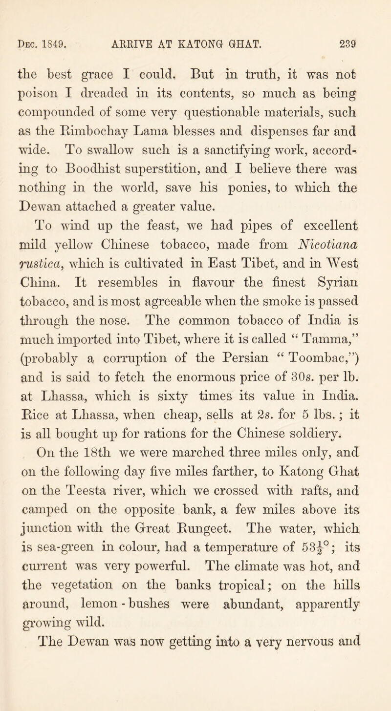 tlie best grace I could. But in truth, it was not poison I dreaded in its contents, so much as being compounded of some very questionable materials, such as the Kimbochay Lama blesses and dispenses far and wide. To swallow such is a sanctifying work, accord- ing to Boodhist superstition, and I believe there was nothing in the world, save his ponies, to which the Dewan attached a greater value. To wind up the feast, we had pipes of excellent mild yellow Chinese tobacco, made from Nieotiana rustica, which is cultivated in East Tibet, and in West China. It resembles in flavour the finest Syrian tobacco, and is most agreeable when the smoke is passed through the nose. The common tobacco of India is much imported into Tibet, where it is called “ Tamma,” (probably a corruption of the Persian “ Toombac,”) and is said to fetch the enormous price of 30s. per lb. at Lhassa, which is sixty times its value in India. Bice at Lhassa, when cheap, sells at 2s. for 5 lbs.; it is all bought up for rations for the Chinese soldiery. On the 18th we were marched three miles only, and on the following day five miles farther, to Katong Ghat on the Teesta river, which we crossed with rafts, and camped on the opposite bank, a few miles above its junction with the Great Bungeet. The water, which is sea-green in colour, had a temperature of 53g°; its current was very powerful. The climate was hot, and the vegetation on the banks tropical; on the hills around, lemon - bushes were abundant, apparently growing wild. The Dewan was now getting into a very nervous and