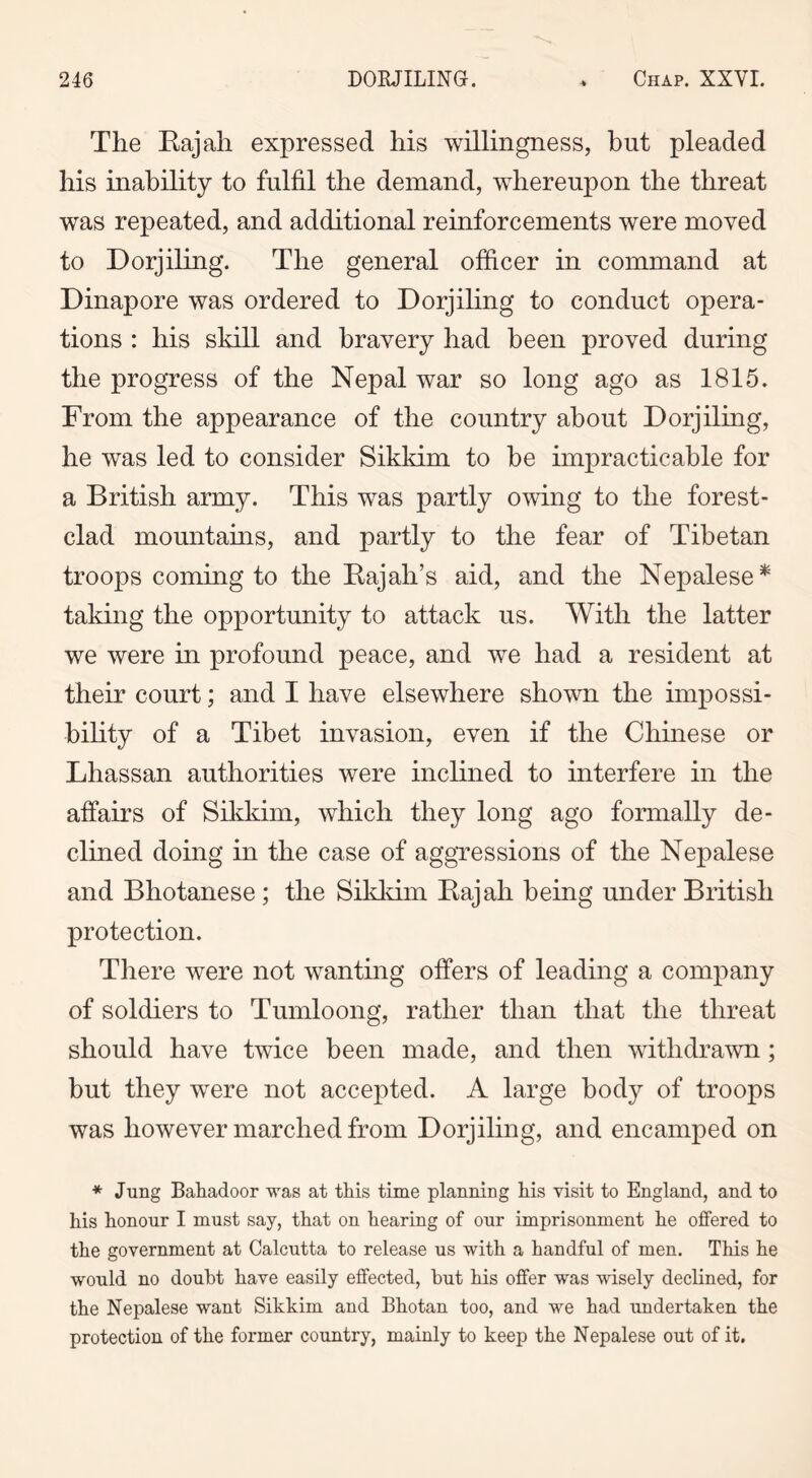 The Bajah expressed his willingness, hut pleaded his inability to fulfil the demand, whereupon the threat was repeated, and additional reinforcements were moved to Dorjiling. The general officer in command at Dinapore was ordered to Dorjiling to conduct opera- tions : his skill and bravery had been proved during the progress of the Nepal war so long ago as 1815. From the appearance of the country about Dorjiling, he was led to consider Sikkim to be impracticable for a British army. This was partly owing to the forest- clad mountains, and partly to the fear of Tibetan troops coming to the Bajah’s aid, and the Nepalese * taking the opportunity to attack us. With the latter we were in profound peace, and we had a resident at their court; and I have elsewhere shown the impossi- bility of a Tibet invasion, even if the Chinese or Lhassan authorities were inclined to interfere in the affairs of Sikkim, which they long ago formally de- clined doing in the case of aggressions of the Nepalese and Bhotanese ; the Sikkim Bajah being under British protection. There were not wanting offers of leading a company of soldiers to Tumloong, rather than that the threat should have twice been made, and then withdrawn; but they were not accepted. A large body of troops was however marched from Dorjiling, and encamped on * Jung Bahadoor was at this time planning his visit to England, and to his honour I must say, that on hearing of our imprisonment he offered to the government at Calcutta to release us with a handful of men. This he would no doubt have easily effected, but his offer was wisely declined, for the Nepalese want Sikkim and Bhotan too, and we had undertaken the protection of the former country, mainly to keep the Nepalese out of it.