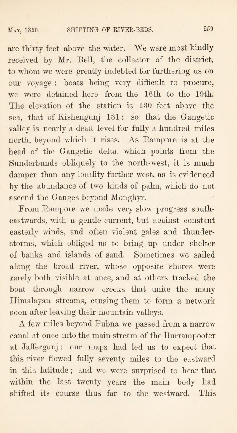 are thirty feet above the water. We were most kindly received by Mr. Bell, the collector of the district, to whom we were greatly indebted for furthering us on our voyage : boats being very difficult to procure, we were detained here from the 16th to the 19th. The elevation of the station is 130 feet above the sea, that of Kishengunj 131 : so that the Gangetic valley is nearly a dead level for fully a hundred miles north, beyond which it rises. As Rampore is at the head of the Gangetic delta, which points from the Sunderbunds obliquely to the north-west, it is much damper than any locality further west, as is evidenced by the abundance of two kinds of palm, which do not ascend the Ganges beyond Monghyr. From Rampore we made very slow progress south- eastwards, with a gentle current, but against constant easterly winds, and often violent gales and thunder- storms, which obliged us to bring up under shelter of banks and islands of sand. Sometimes we sailed along the broad river, whose opposite shores were rarely both visible at once, and at others tracked the boat through narrow creeks that unite the many Himalayan streams, causing them to form a network soon after leaving their mountain valleys. A few miles beyond Pubna we passed from a narrow canal at once into the main stream of the Burrampooter at Jaffergunj: our maps had led us to expect that this river flowed fully seventy miles to the eastward in this latitude; and we were surprised to hear that within the last twenty years the main body had shifted its course thus far to the westward. This