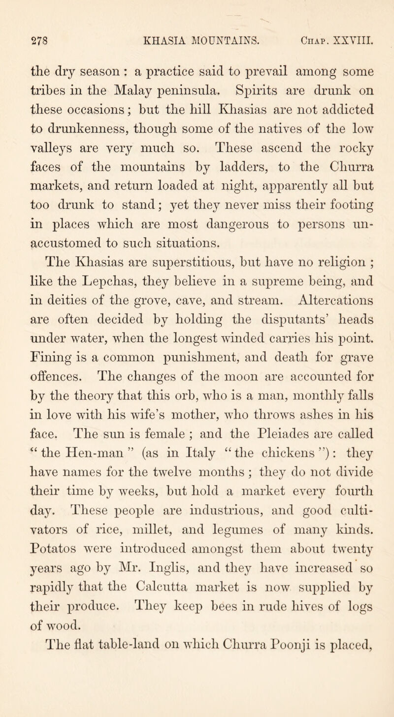 the dry season : a practice said to prevail among some tribes in the Malay peninsula. Spirits are drunk on these occasions; hut the hill Khasias are not addicted to drunkenness, though some of the natives of the low valleys are very much so. These ascend the rocky faces of the mountains by ladders, to the Churra markets, and return loaded at night, apparently all but too drunk to stand; yet they never miss their footing in places which are most dangerous to persons un- accustomed to such situations. The Khasias are superstitious, hut have no religion ; like the Lepchas, they believe in a supreme being, and in deities of the grove, cave, and stream. Altercations are often decided by holding the disputants’ heads under water, when the longest winded carries his point. Fining is a common punishment, and death for grave offences. The changes of the moon are accounted for by the theory that this orb, who is a man, monthly falls in love with his wife’s mother, who throws ashes in his face. The sun is female ; and the Pleiades are called “ the Hen-man ” (as in Italy “the chickens”): they have names for the twelve months ; they do not divide their time by weeks, but hold a market every fourth day. These people are industrious, and good culti- vators of rice, millet, and legumes of many kinds. Potatos were introduced amongst them about twenty years ago by Mr. Inglis, and they have increased so rapidly that the Calcutta market is now supplied by their produce. They keep bees in rude hives of logs of wood. The flat table-land on which Churra Poonji is placed,