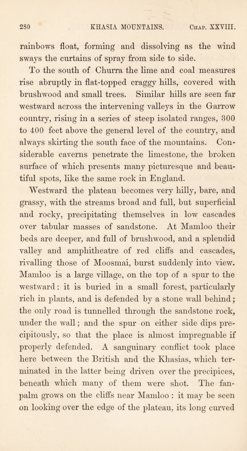rainbows float, forming and dissolving as the wind sways the curtains of spray from side to side. To the south of Churra the lime and coal measures rise abruptly in flat-topped craggy hills, covered with brushwood and small trees. Similar hills are seen far westward across the intervening valleys in the Garrow country, rising in a series of steep isolated ranges, 300 to 400 feet above the general level of the country, and always skirting the south face of the mountains. Con- siderable caverns penetrate the limestone, the broken surface of which presents many picturesque and beau- tiful spots, like the same rock in England. Westward the plateau becomes very hilly, bare, and grassy, with the streams broad and full, but superficial and rocky, precipitating themselves in low cascades over tabular masses of sandstone. At Mamloo their beds are deeper, and full of brushwood, and a splendid valley and amphitheatre of red cliffs and cascades, rivalling those of Moosmai, burst suddenly into view. Mamloo is a large village, on the top of a spur to the westward: it is buried in a small forest, particularly rich in plants, and is defended by a stone wall behind; the only road is tunnelled through the sandstone rock, under the wall; and the spur on either side dips pre- cipitously, so that the place is almost impregnable if properly defended. A sanguinary conflict took place here between the British and the Kliasias, which ter- minated in the latter being driven over the precipices, beneath which many of them were shot. The fan- palm grows on the cliffs near Mamloo : it may be seen on looking over the edge of the plateau, its long curved