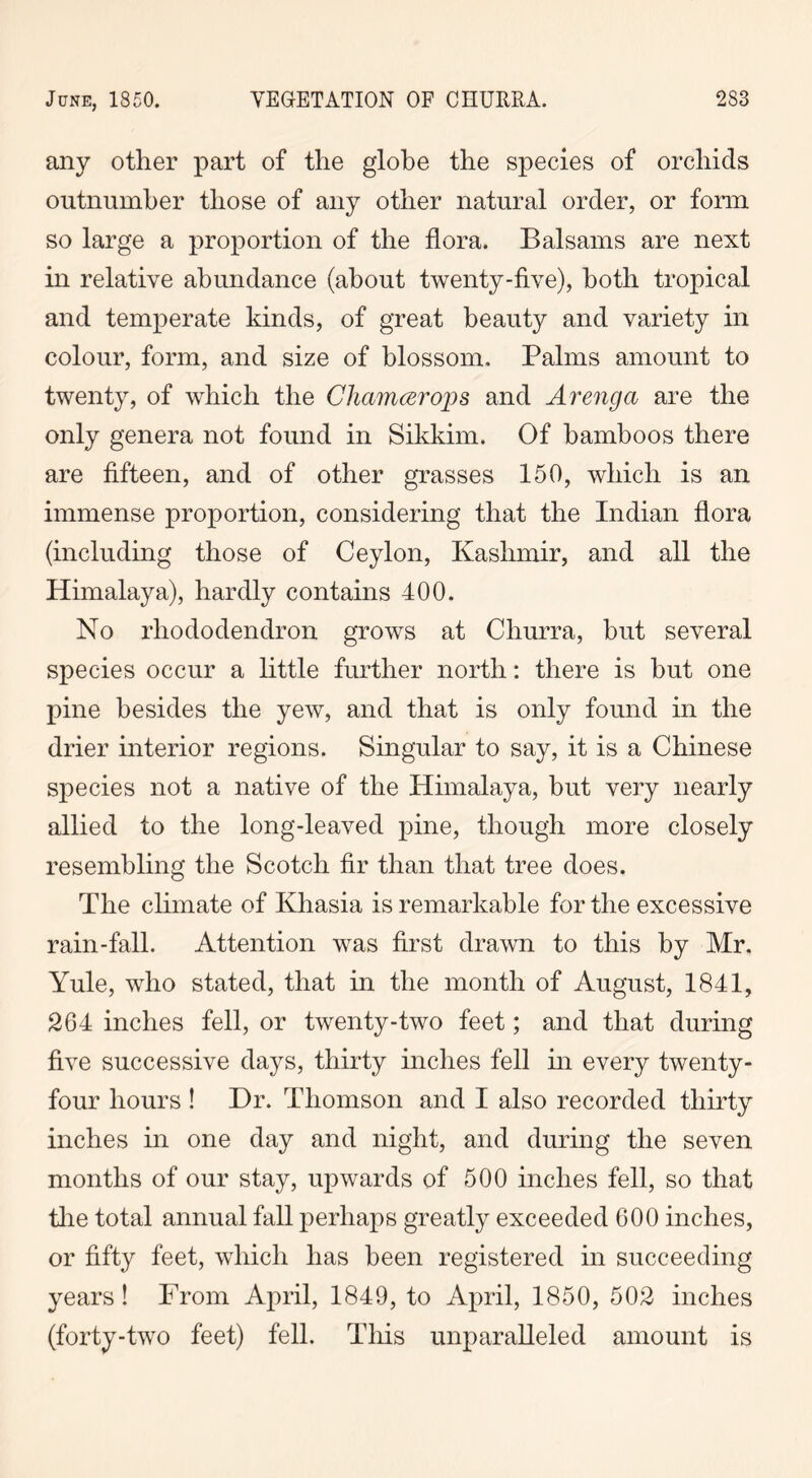 any other part of the globe the species of orchids outnumber those of any other natural order, or form so large a proportion of the flora. Balsams are next in relative abundance (about twenty-five), both tropical and temperate kinds, of great beauty and variety in colour, form, and size of blossom. Palms amount to twenty, of which the Chamcerops and Arenga are the only genera not found in Sikkim. Of bamboos there are fifteen, and of other grasses 150, which is an immense proportion, considering that the Indian flora (including those of Ceylon, Kashmir, and all the Himalaya), hardly contains 400. No rhododendron grows at Churra, but several species occur a little further north: there is but one pine besides the yew, and that is only found in the drier interior regions. Singular to say, it is a Chinese species not a native of the Himalaya, but very nearly allied to the long-leaved pine, though more closely resembling the Scotch fir than that tree does. The climate of Khasia is remarkable for the excessive rain-fall. Attention was first drawn to this by Mr. Yule, who stated, that in the month of August, 1841, 264 inches fell, or twenty-two feet; and that during five successive days, thirty inches fell in every twenty- four hours ! Dr. Thomson and I also recorded thirty inches in one day and night, and during the seven months of our stay, upwards of 500 inches fell, so that the total annual fall perhaps greatly exceeded 600 inches, or fifty feet, which has been registered in succeeding years ! From April, 1849, to April, 1850, 502 inches (forty-two feet) fell. This unparalleled amount is
