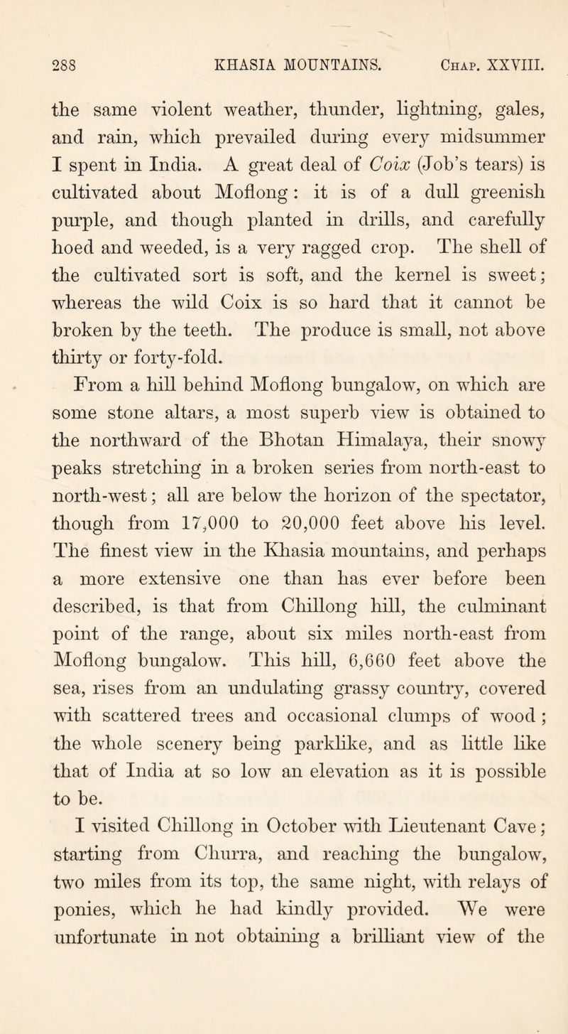 the same violent weather, thunder, lightning, gales, and rain, which prevailed during every midsummer I spent in India. A great deal of Coix (Job’s tears) is cultivated about Moflong: it is of a dull greenish purple, and though planted in drills, and carefully hoed and weeded, is a very ragged crop. The shell of the cultivated sort is soft, and the kernel is sweet; whereas the wild Coix is so hard that it cannot he broken by the teeth. The produce is small, not above thirty or forty-fold. From a hill behind Moflong bungalow, on which are some stone altars, a most superb view is obtained to the northward of the Bhotan Himalaya, their snowy peaks stretching in a broken series from north-east to north-west; all are below the horizon of the spectator, though from 17,000 to 20,000 feet above his level. The finest view in the Kliasia mountains, and perhaps a more extensive one than has ever before been described, is that from Chillong hill, the culminant point of the range, about six miles north-east from Moflong bungalow. This hill, 6,660 feet above the sea, rises from an undulating grassy country, covered with scattered trees and occasional clumps of wood; the whole scenery being parklike, and as little like that of India at so low an elevation as it is possible to be. I visited Chillong in October with Lieutenant Cave; starting from Churra, and reaching the bungalow, two miles from its top, the same night, with relays of ponies, which he had kindly provided. We were unfortunate in not obtaining a brilliant view of the