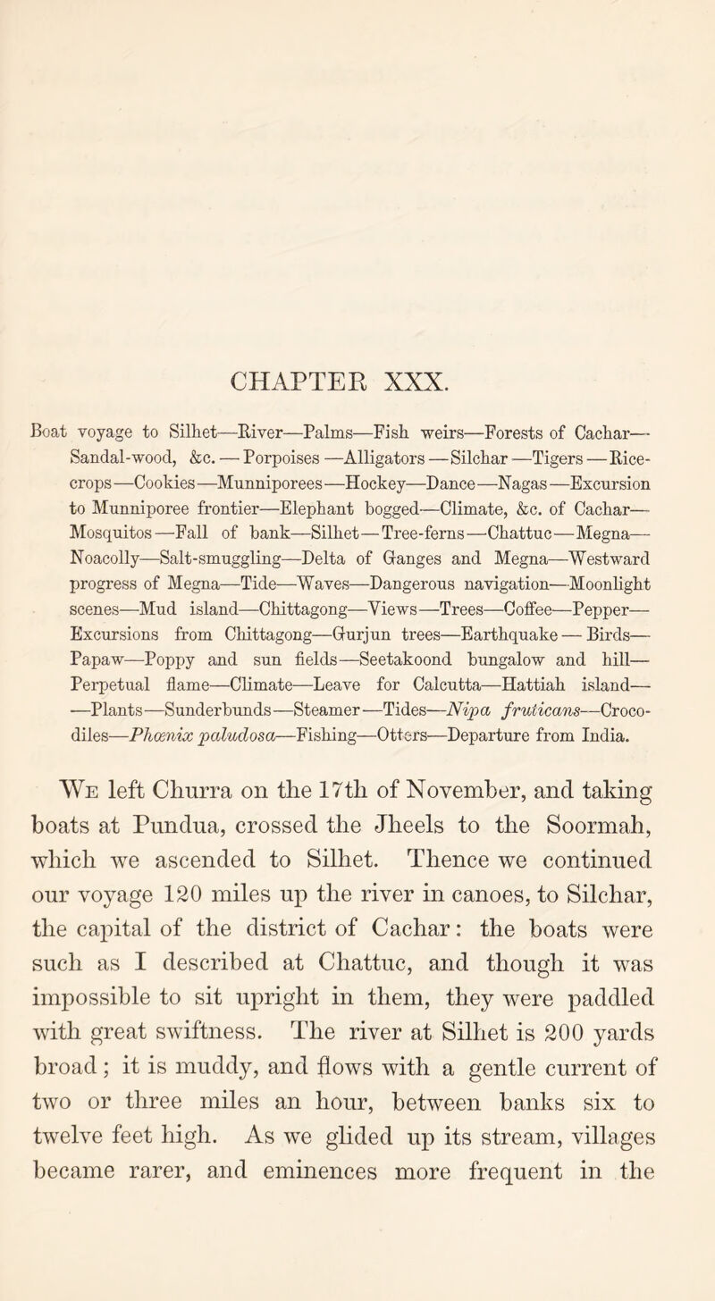 Boat voyage to Silhet—River—Palms—Fish weirs—Forests of Cachar— Sandal-wood, &c. — Porpoises —Alligators —Silchar —Tigers — Rice- crops —Cookies —Munniporees —Hockey—Dance —Nagas —Excursion to Munniporee frontier—Elephant bogged—Climate, &c. of Cachar— Mosquitos—Fall of bank—Silhet—Tree-ferns—Chattuc—Megna— Noacolly—Salt-smuggling—Delta of Ganges and Megna—Westward progress of Megna—Tide—Waves—Dangerous navigation—Moonlight scenes—Mud island—Chittagong—Yiews —Trees—Coffee—Pepper— Excursions from Chittagong—Gurjun trees—Earthquake — Birds— Papaw—Poppy and sun fields—Seetakoond bungalow and hill— Perpetual flame—Climate—Leave for Calcutta—Hattiah island— —Plants—Sunderbunds—Steamer—Tides—Nip a fruticans—Croco- diles—Phcenix paluclosa—Fishing—Otters—Departure from India. We left Churra on the 17 th of November, and taking boats at Punclua, crossed the Jheels to the Soormah, which we ascended to Silhet. Thence we continued our voyage 120 miles up the river in canoes, to Silchar, the capital of the district of Cachar: the boats were such as I described at Chattuc, and though it was impossible to sit upright in them, they were paddled with great swiftness. The river at Silhet is 200 yards broad; it is muddy, and flows with a gentle current of two or three miles an hour, between hanks six to twelve feet high. As we glided up its stream, villages became rarer, and eminences more frequent in the