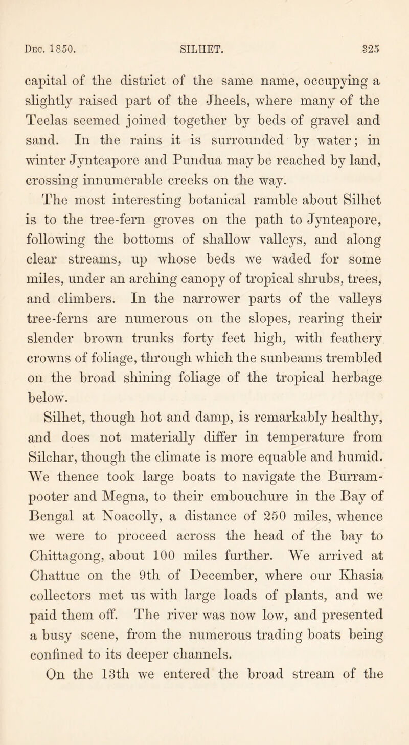 capital of tlie district of the same name, occupying a slightly raised part of the Jheels, where many of the Teelas seemed joined together by beds of gravel and sand. In the rains it is surrounded by water; in winter Jynteapore and Pundua may be reached by land, crossing innumerable creeks on the way. The most interesting botanical ramble about Silhet is to the tree-fern groves on the path to Jynteapore, following the bottoms of shallow valleys, and along clear streams, up whose beds we waded for some miles, under an arching canopy of tropical shrubs, trees, and climbers. In the narrower parts of the valleys tree-ferns are numerous on the slopes, rearing their slender brown trunks forty feet high, with feathery crowns of foliage, through which the sunbeams trembled on the broad shining foliage of the tropical herbage below. Silhet, though hot and damp, is remarkably healthy, and does not materially differ in temperature from Silchar, though the climate is more equable and humid. We thence took large boats to navigate the Burram- pooter and Megna, to their embouchure in the Bay of Bengal at Noacolly, a distance of 250 miles, whence we were to proceed across the head of the bay to Chittagong, about 100 miles further. We arrived at Chattuc on the 9th of December, where our Khasia collectors met us with large loads of plants, and we paid them off. The river was now low, and presented a busy scene, from the numerous trading boats being confined to its deeper channels. On the 13th we entered the broad stream of the