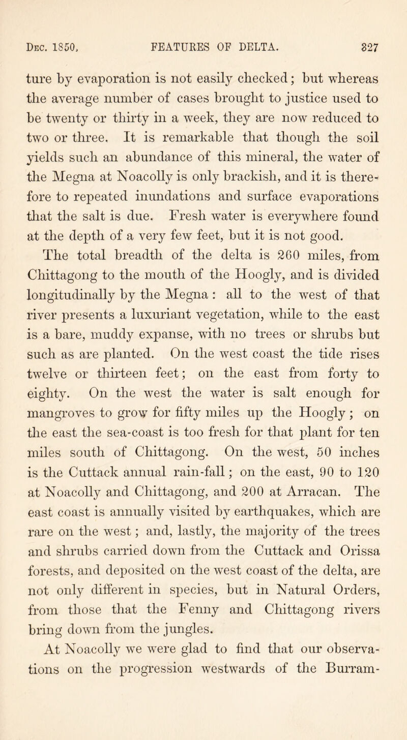 ture by evaporation is not easily checked; but whereas the average number of cases brought to justice used to be twenty or thirty in a week, they are now reduced to two or three. It is remarkable that though the soil yields such an abundance of this mineral, the water of the Megna at Noacolly is only brackish, and it is there- fore to repeated inundations and surface evaporations that the salt is due. Fresh water is everywhere found at the depth of a very few feet, but it is not good. The total breadth of the delta is 260 miles, from Chittagong to the mouth of the Hoogly, and is divided longitudinally by the Megna : all to the west of that river presents a luxuriant vegetation, while to the east is a bare, muddy expanse, with no trees or shrubs but such as are planted. On the west coast the tide rises twelve or thirteen feet; on the east from forty to eighty. On the west the water is salt enough for mangroves to grow for fifty miles up the Hoogly ; on the east the sea-coast is too fresh for that plant for ten miles south of Chittagong. On the west, 50 inches is the Cuttack annual rain-fall; on the east, 90 to 120 at Noacolly and Chittagong, and 200 at Arracan. The east coast is annually visited by earthquakes, which are rare on the west; and, lastly, the majority of the trees and shrubs carried down from the Cuttack and Orissa forests, and deposited on the west coast of the delta, are not only different in species, but in Natural Orders, from those that the Fenny and Chittagong rivers bring down from the jungles. At Noacolly we were glad to find that our observa- tions on the progression westwards of the Burram-