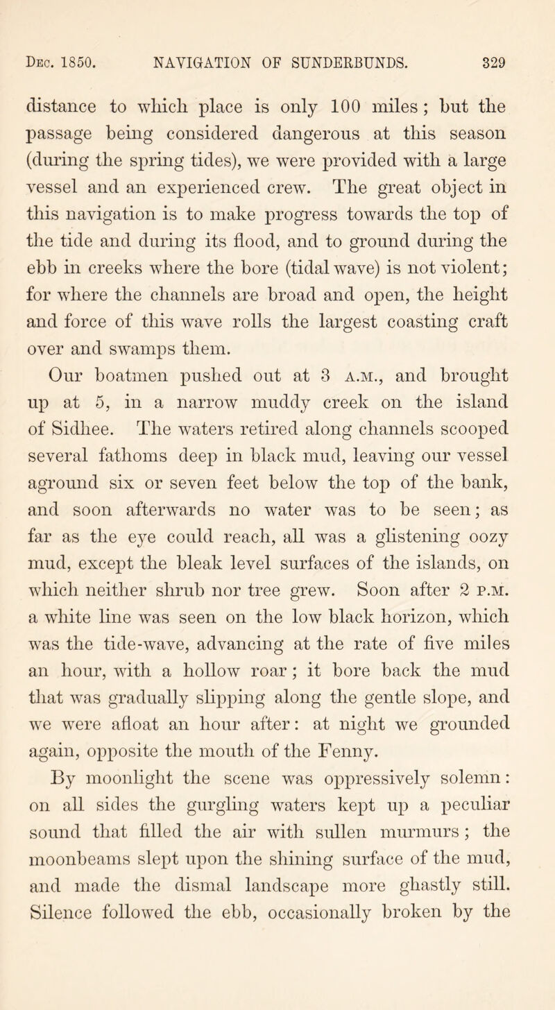 distance to which place is only 100 miles; hnt the passage being considered dangerous at this season (during the spring tides), we were provided with a large vessel and an experienced crew. The great object in this navigation is to make progress towards the top of the tide and during its flood, and to ground during the ebb in creeks where the bore (tidal wave) is not violent; for where the channels are broad and open, the height and force of this wave rolls the largest coasting craft over and swamps them. Our boatmen pushed out at 3 a.m., and brought up at 5, in a narrow muddy creek on the island of Sidhee. The waters retired along channels scooped several fathoms deep in black mud, leaving our vessel aground six or seven feet below the top of the bank, and soon afterwards no water was to be seen; as far as the eye could reach, all was a glistening oozy mud, except the bleak level surfaces of the islands, on which neither shrub nor tree grew. Soon after 2 p.m. a white line was seen on the low black horizon, which was the tide-wave, advancing at the rate of five miles an hour, with a hollow roar; it bore back the mud that was gradually slipping along the gentle slope, and we were afloat an hour after: at night we grounded again, opposite the mouth of the Fenny. By moonlight the scene was oppressively solemn: on all sides the gurgling waters kept up a peculiar sound that filled the air with sullen murmurs; the moonbeams slept upon the shining surface of the mud, and made the dismal landscape more ghastly still. Silence followed the ebb, occasionally broken by the