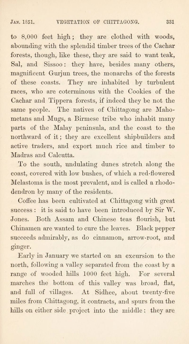 to 8,000 feet high; they are clothed with woods, abounding with the splendid timber trees of the Cachar forests, though, like these, they are said to want teak, Sal, and Sissoo: they have, besides many others, magnificent Gurjun trees, the monarchs of the forests of these coasts. They are inhabited by turbulent races, who are coterminous with the Cookies of the Cachar and Tippera forests, if indeed they he not the same people. The natives of Chittagong are Maho- metans and Mugs, a Birmese tribe who inhabit many parts of the Malay peninsula, and the coast to the northward of it; they are excellent shipbuilders and active traders, and export much rice and timber to Madras and Calcutta. To the south, undulating dunes stretch along the coast, covered with low bushes, of which a red-flowered Melastoma is the most prevalent, and is called a rhodo- dendron by many of the residents. Coffee has been cultivated at Chittagong with great success : it is said to have been introduced by Sir W. Jones. Both Assam and Chinese teas flourish, hut Chinamen are wanted to cure the leaves. Black pepper succeeds admirably, as do cinnamon, arrow-root, and ginger. Early in January we started on an excursion to the north, following a valley separated from the coast by a range of wooded hills 1000 feet high. For several marches the bottom of this valley was broad, flat, and full of villages. At Sidhee, about twenty-five miles from Chittagong, it contracts, and spurs from the hills on either side project into the middle: they are