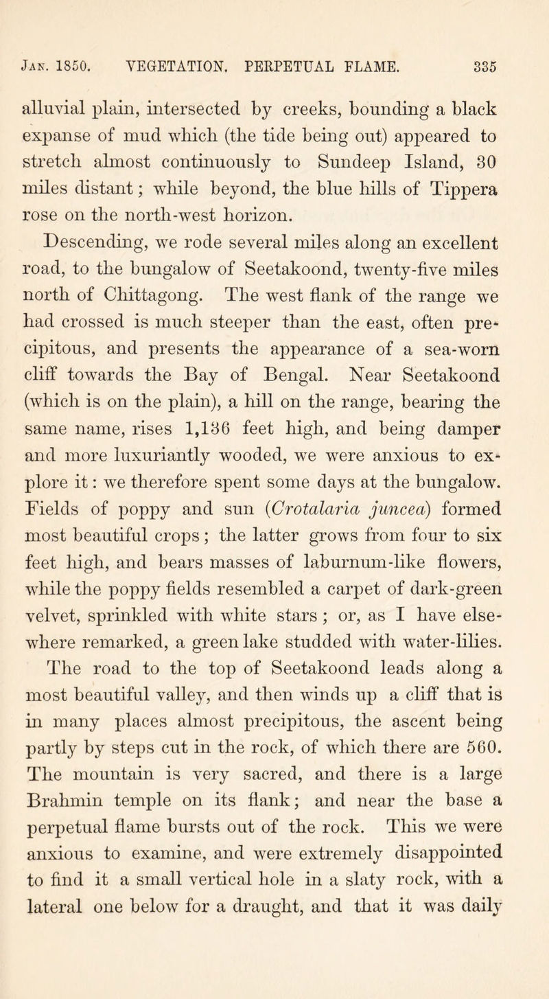 alluvial plain, intersected by creeks, bounding a black expanse of mud which (the tide being out) appeared to stretch almost continuously to Sun deep Island, 30 miles distant; while beyond, the blue hills of Tippera rose on the north-west horizon. Descending, we rode several miles along an excellent road, to the bungalow of Seetakoond, twenty-five miles north of Chittagong. The west flank of the range we had crossed is much steeper than the east, often pre- cipitous, and presents the appearance of a sea-worn cliff towards the Bay of Bengal. Near Seetakoond (which is on the plain), a hill on the range, bearing the same name, rises 1,136 feet high, and being damper and more luxuriantly wooded, we were anxious to ex- plore it: we therefore spent some days at the bungalow. Fields of poppy and sun (Crotalaria juncea) formed most beautiful crops; the latter grows from four to six feet high, and bears masses of laburnum-like flowers, while the poppy fields resembled a carpet of dark-green velvet, sprinkled with white stars; or, as I have else- where remarked, a green lake studded with water-lilies. The road to the top of Seetakoond leads along a most beautiful valley, and then winds up a cliff that is in many places almost precipitous, the ascent being partly by steps cut in the rock, of which there are 560. The mountain is very sacred, and there is a large Brahmin temple on its flank; and near the base a perpetual flame bursts out of the rock. This we were anxious to examine, and were extremely disappointed to find it a small vertical hole in a slaty rock, with a lateral one below for a draught, and that it was daily