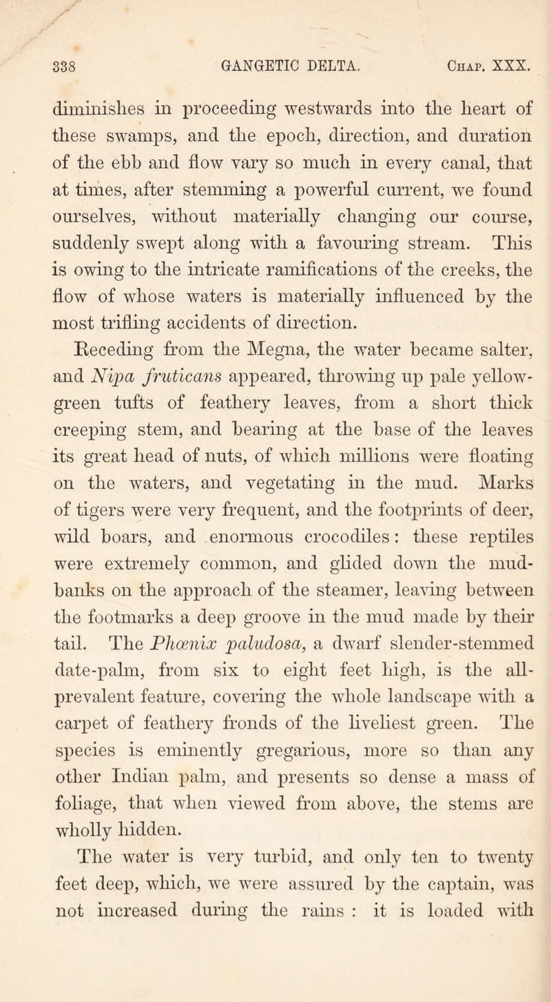 diminishes in proceeding westwards into the heart of these swamps, and the epoch, direction, and duration of the ebb and flow vary so much in every canal, that at times, after stemming a powerful current, we found ourselves, without materially changing our course, suddenly swept along with a favouring stream. This is owing to the intricate ramifications of the creeks, the flow of whose waters is materially influenced by the most trifling accidents of direction. Receding from the Megna, the water became salter, and Nipa fruticans appeared, throwing up pale yellow- green tufts of feathery leaves, from a short thick creeping stem, and bearing at the base of the leaves its great head of nuts, of which millions were floating on the waters, and vegetating in the mud. Marks of tigers were very frequent, and the footprints of deer, wild boars, and enormous crocodiles: these reptiles were extremely common, and glided down the mud- banks on the approach of the steamer, leaving between the footmarks a deep groove in the mud made by their tail. The Phoenix paludosa, a dwarf slender-stemmed date-palm, from six to eight feet high, is the all- prevalent feature, covering the whole landscape with a carpet of feathery fronds of the liveliest green. The species is eminently gregarious, more so than any other Indian palm, and presents so dense a mass of foliage, that when viewed from above, the stems are wholly hidden. The water is very turbid, and only ten to twenty feet deep, which, we were assured by the captain, was not increased during the rains : it is loaded with