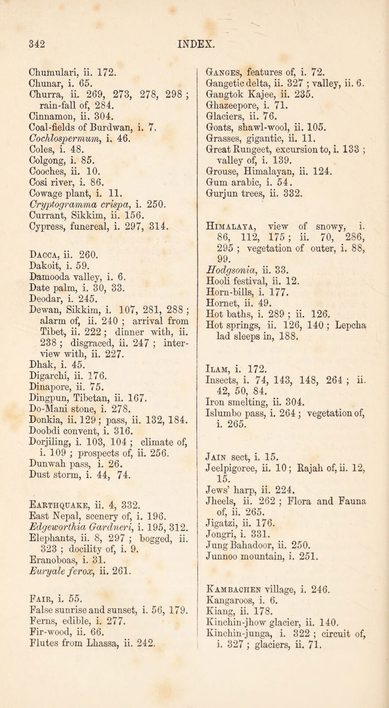 Chutnulari, ii. 172. Chunar, i. 65. Churra, ii. 269, 273, 278, 298 ; rain-fall of, 284. Cinnamon, ii. 304. Coal-fields of Burdwan, i. 7. Cochlospermum, i. 46. Coles, i. 48. Golgong, i. 85. Cooches, ii. 10. Cosi river, i. 86. Co wage plant, i. 11. Cryptogramma crisp a, i. 250. Currant, Sikkim, ii. 156. Cypress, funereal, i. 297, 314. Dacca, ii. 260. Dakoit, i. 59. Damooda valley, i. 6. Date palm, i. 30, 33. Deodar, i. 245. Dewan, Sikkim, i. 107, 281, 288 ; alarm of, ii. 240 ; arrival from Tibet, ii. 222 ; dinner with, ii. 238 ; disgraced, ii. 247 ; inter- view with, ii. 227. Dhak, i. 45. Digarclii, ii. 176. Dinapore, ii. 75. Dingpun, Tibetan, ii. 167. Do-Mani stone, i. 278. Donkia, ii. 129; pass, ii. 132, 184. Doobdi convent, i. 316. Dorjiling, i. 103, 104 ; climate of, i. 109 ; prospects of, ii. 256. Dunwab pass, i. 26. Dust storm, i. 44, 74. Earthquake, ii. 4, 332. East Nepal, scenery of, i. 196. Edgeworthia Gardneri, i. 195, 312. Elephants, ii. 8, 297 ; bogged, ii. 323 ; docility of, i. 9. Eranoboas, i. 31. Euryale ferox, ii. 261. Fair, i. 55. False sunrise and sunset, i. 56, 179. Ferns, edible, i. 277. Fir-wood, ii. 66. Flutes from Lhassa, ii. 242. Ganges, features of, i. 72. Gangetic delta, ii. 327 ; valley, ii. 6. Gangtok Kajee, ii. 235. Ghazeepore, i. 71. Glaciers, ii. 76. Goats, shawl-wool, ii. 105. Grasses, gigantic, ii. 11. Great Itungeet, excursion to, i. 133 ; valley of, i. 139. Grouse, Himalayan, ii. 124. Gum arabic, i. 54. Gurjun trees, ii. 332. Himalaya, view of snowy, i. 86, 112, 175 ; ii. 70, 286, 295 ; vegetation of outer, i. 88, 99. Hodgsonia, ii. 33. Hooli festival, ii. 12. Horn-bills, i. 177. Hornet, ii. 49. Hot baths, i. 289 ; ii. 126. Hot springs, ii. 126, 140 ; Lepcha lad sleeps in, 188. Ilam, i. 172. Insects, i. 74, 143, 148, 264 ; ii. 42, 50, 84. Iron smelting, ii. 304. Islumbo pass, i. 264 ; vegetation of, i. 265. Jain sect, i. 15. Jeelpigoree, ii. 10; Rajah of, ii. 12, 15. Jews’ harp, ii. 224. Jheels, ii. 262 ; Flora and Fauna of, ii. 265. Jigatzi, ii. 176. Jongri, i. 331. Jung Bahadoor, ii. 250. Junnoo mountain, i. 251. Ivambachen village, i. 246. Kangaroos, i. 6. Kiang, ii. 178. Kinchin-jhow glacier, ii. 140. Kinchin-junga, i. 322 ; circuit of, i. 327 ; glaciers, ii. 71.