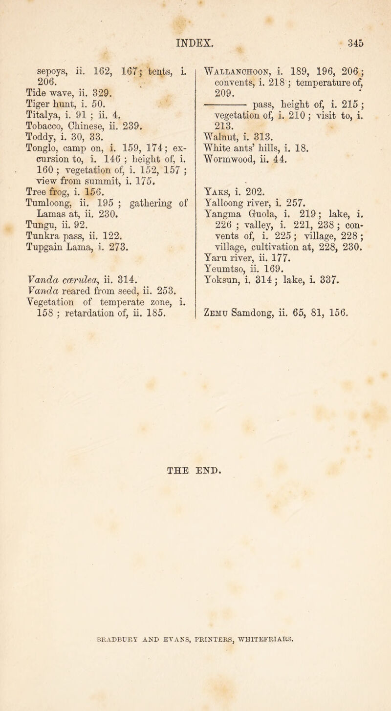 sepoys, ii. 162, 167; tents, i. 206. Tide wave, ii. 329. Tiger hunt, i. 50. Titalya, i. 91 ; ii. 4. Tobacco, Chinese, ii. 239. Toddy, i. 30, 33. Tonglo, camp on, i. 159, 174 ; ex- cursion to, i. 146 ; height of, i. 160 ; vegetation of, i. 152, 157 ; view from summit, i. 175. Tree frog, i. 156. Tumloong, ii. 195 ; gathering of Lamas at, ii. 230. Tungu, ii. 92. Tunkra pass, ii. 122. Tupgain Lama, i. 273. Vanda candea, ii. 314. Vanda reared from seed, ii. 253. Vegetation of temperate zone, i. 158 ; retardation of, ii. 185. Wallanchoon, i. 189, 196, 206; convents, i. 218 ; temperature of, 209. pass, height of, i. 215 ; vegetation of, i. 210; visit to, i. 213. Walnut, i. 313. White ants’ hills, i. 18. Wormwood, ii. 44. Yaks, i. 202. Yalloong river, i. 257. Yangma Guola, i. 219; lake, i. 226 ; valley, i. 221, 238 ; con- vents of, i. 225 ; village, 228 ; village, cultivation at, 228, 230. Yaru river, ii. 177. Yeumtso, ii. 169. Yoksun, i. 314; lake, i. 337. Zehu Samdong, ii. 65, 81, 156. THE END. BEAD BURY AND EVAN'S, PRINTERS, WHITEFRIAR3.