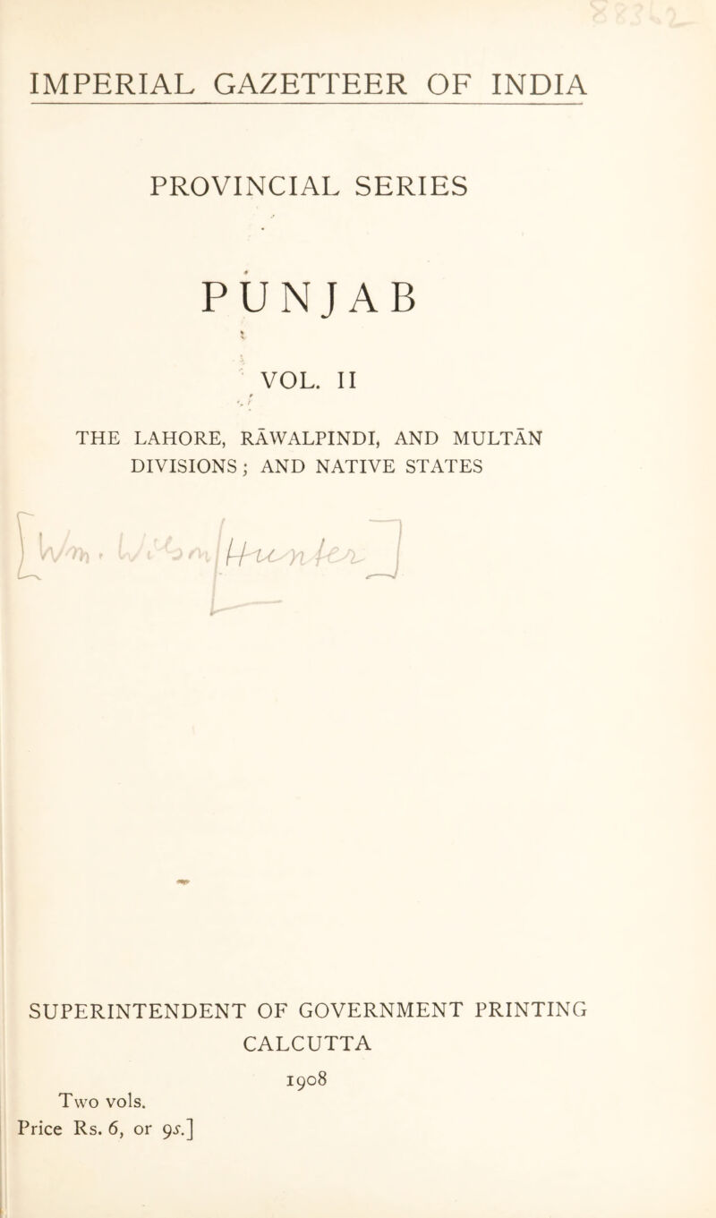 IMPERIAL GAZETTEER OF INDIA PROVINCIAL SERIES PUNJAB VOL. II ¥ % f THE LAHORE, RAWALPINDI, AND MULTAN DIVISIONS; AND NATIVE STATES SUPERINTENDENT OF GOVERNMENT PRINTING CALCUTTA 1908 Two vols. Price Rs. 6, or 9^'.]