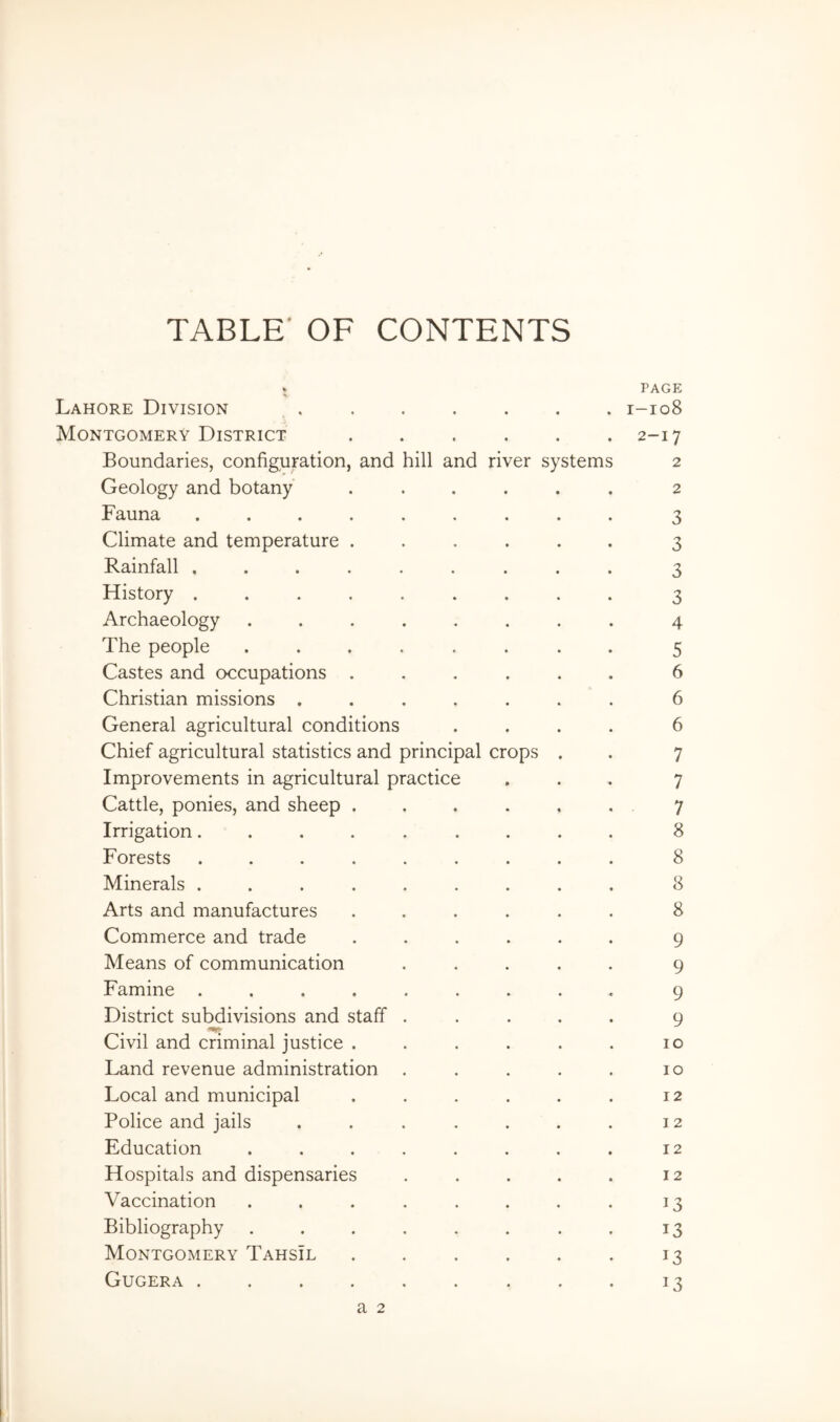 TABLE' OF CONTENTS Lahore Division • PAGE . 1-108 Montgomery District • . 2-17 Boundaries, configuration, and hill and river systems 2 Geology and botany • . 2 Fauna ..... • 3 Climate and temperature . • 3 Rainfall ..... • 3 History ..... * 3 Archaeology .... • 4 The people .... « 5 Castes and occupations . • 6 Christian missions . . 6 General agricultural conditions • 6 Chief agricultural statistics and principal crops . 7 Improvements in agricultural practice 7 Cattle, ponies, and sheep . 7 Irrigation..... 8 Forests ..... 8 Minerals ..... 8 Arts and manufactures 8 Commerce and trade 9 Means of communication 9 Famine ..... 9 District subdivisions and staff . 9 Civil and criminal justice . 10 Land revenue administration . 10 Local and municipal 12 Police and jails 12 Education .... . 12 Hospitals and dispensaries 12 Vaccination .... 13 Bibliography .... 13 Montgomery Tahsil 13 Gugera ..... 13 a 2