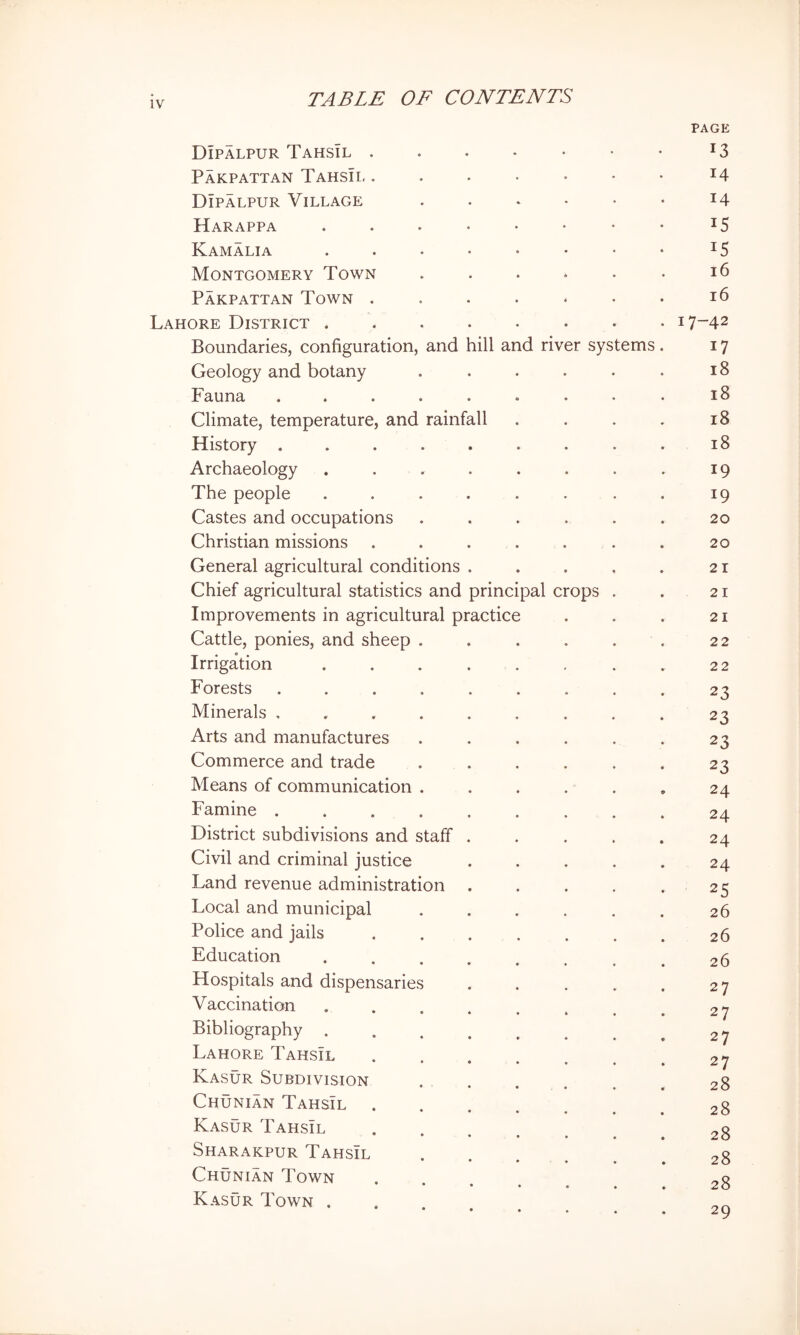 PAGE Dipalpur Tahsil . . . • • • • *3 PaKPATTAN TaHSII, . . . • • • • 14 Dipalpur Village . . * • • • 14 Harappa 15 Kamalia . . . • • • • • 15 Montgomery Town . . . . • • 16 Pakpattan Town . . . . * • • 16 Lahore District i7“42 Boundaries, configuration, and hill and river systems . 17 Geology and botany . . . . • . 18 Fauna ......... 18 Climate, temperature, and rainfall . . . . 18 History ......... 18 Archaeology . . . . . . . . 19 The people . . . . . . . . 19 Castes and occupations ...... 20 Christian missions . . . . . . . 20 General agricultural conditions . . , , . 21 Chief agricultural statistics and principal crops . . 21 Improvements in agricultural practice . . . 21 Cattle, ponies, and sheep . . . . . . 22 Irrigation . . . . . , . . 22 Forests ......... 23 Minerals ......... 23 Arts and manufactures . . . . . . 23 Commerce and trade ...... 23 Means of communication ...... 24 Famine 24 District subdivisions and staff . . . . . 24 Civil and criminal justice ..... 24 Land revenue administration . . . . . 25 Local and municipal . . . . , . 26 Police and jails 26 Education ........ 26 Hospitals and dispensaries . . . . . 27 Vaccination . . . . . . , ^ 27 Bibliography 27 Lahore Tahsil ....... 27 Kasur Subdivision ...... 28 Chunian TahsTl 28 Kasur Tahsil ...... 28 Sharakpur Tahsil . . . . . . 28 Chunian Town ..... 28 Kasur Town ...