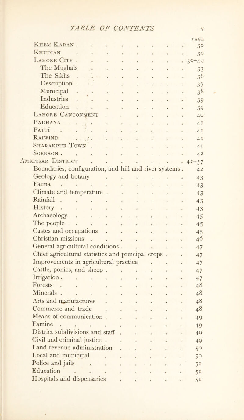 I’AGE Khem Karan ........ 30 Khudian ........ 30 Lahore City ........ 30-40 The Mughals ....... 33 The Sikhs . . ■ . . . . . . 36 Description . .’ . . . . . , 37 Municipal ........ 38 Industries ....... u 39 Education . . . . ... . . 39 Lahore Cantonment . . .... 40 Padhana . , 41 Patti . 41 Raiwind • 'A • • • • • • • 41 Sharakpur Town 41 SOBRAON......... 42 Amritsar District ....... 42-57 Boundaries, configuration, and hill and river systems . 42 Geology and botany . . . . . . 43 Fauna ......... 43 Climate and temperature ...... 43 Rainfall ......... 43 History ........ ^ 43 Archaeology ........ 45 The people ........ 45 Castes and occupations ...... 45 Christian missions ...... ^ 46 General agricultural conditions. . . . . 47 Chief agricultural statistics and principal crops . . 47 Improvements in agricultural practice . . . 47 Cattle, ponies, and sheep ...... 47 Irrigation......... 47 Forests ......... 48 Minerals ......... 48 Arts and manufactures ...... 48 Commerce and trade ...... 48 Means of communication ...... 49 Famine ......... 49 District subdivisions and staff ..... 49 Civil and criminal justice ...... 49 Land revenue administration ..... 50 Local and municipal . . . . . . 50 Police and jails . . . . . . . 51 Education . . . . . . . . 51 Hospitals and dispensaries . . . . . 51