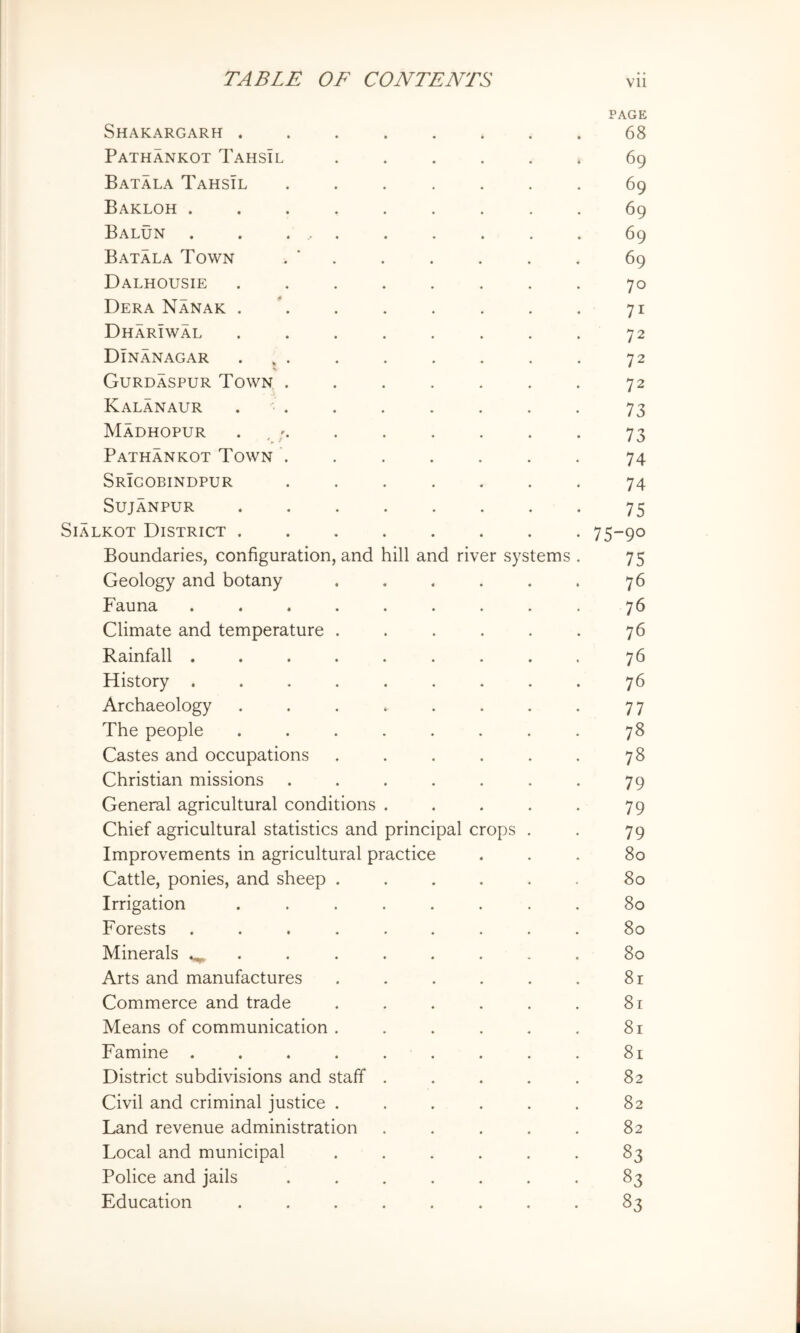 PAGE Shakargarh 68 Pathankot Tahsil ...... 69 Batala Tahsil ....... 69 Bakloh ......... 69 Balun . . .... . . . . . 69 Batala Town . ’ . . . . . . 69 Dalhousie ........ 70 Dera Nanak . . . . . . . , 71 DharIwal . . . . . . . . 72 Dinanagar ... . . . . . . 72 Gurdaspur Town ....... 72 Kalanaur . . . . . . . . 73 MaDHOPUR . , . . . . . . 73 Pathankot Town ....... 74 Srigobindpur ....... 74 SujANPUR 75 SiALKOT District 75-90 Boundaries, configuration, and hill and river systems . 75 Geology and botany . . . . . . 76 Fauna . . . . . . . . . 76 Climate and temperature . . . . . . 76 Rainfall ......... 76 History ......... 76 Archaeology . . . . . . . . 77 The people ........ 78 Castes and occupations . . . . . . 78 Christian missions . . . . . . . 79 General agricultural conditions . . . . . 79 Chief agricultural statistics and principal crops . . 79 Improvements in agricultural practice ... 80 Cattle, ponies, and sheep ...... 80 Irrigation ........ 80 Forests ......... 80 Minerals 80 Arts and manufactures . . . . . . 8r Commerce and trade . . . . . . 81 Means of communication . . . . . . 81 Famine . . . . . . . . . 81 District subdivisions and staff . . . . . 82 Civil and criminal justice . . . . . . 82 Land revenue administration . . . . . 82 Local and municipal ...... 83 Police and jails ....... 83 Education ........ 83