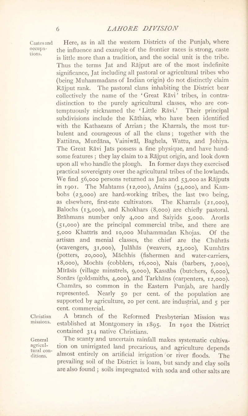 Castes and occupa- tions. Christian missions. General agricul- tural con- ditions. Here, as in all the western Districts of the Punjab, where the influence and example of the frontier races is strong, caste is little more than a tradition, and the social unit is the tribe. Thus the terms Jat and Rajput are of the most indefinite significance, Jat including all pastoral or agricultural tribes who (being Muhammadans of Indian origin) do not distinctly claim Rajput rank. The pastoral clans inhabiting the District bear collectively the name of the ‘ Great Ravi ’ tribes, in contra- distinction to the purely agricultural classes, who are con- temptuously nicknamed the ‘ Little Ravi.’ Their principal subdivisions include the Kathias, who have been identified with the Kathaeans of Arrian; the Kharrals, the most tur- bulent and courageous of all the clans; together with the Fattiana, Murdana, VainiwM, Baghela, Wattu, and Johiya. The Great Ravi Jats possess a fine physique, and have hand- some features ; they lay claim to a Rajput origin, and look down upon all who handle the plough. In former days they exercised practical sovereignty over the agricultural tribes of the lowlands. We find 56,000 persons returned as Jats and 53,000 as Rajputs in 1901. The Mahtams (12,000), Arains (34,000), and Kam- bohs (23,000) are hard-working tribes, the last two being, as elsewhere, first-rate cultivators. The Kharrals (21,000), Balochs (13,000), and Khokhars (8,000) are chiefly pastoral. Brahmans number only 4,000 and Saiyids 5,000. Aroras (51,000) are the principal commercial tribe, and there are 5,000 Khattrls and 10,000 Muhammadan Khojas. Of the artisan and menial classes, the chief are the Chuhras (scavengers, 31,000), Julahas (weavers, 23,000), Kumhars (potters, 20,000), Machhis (fishermen and water-carriers, 18,000), Mochis (cobblers, 16,000), Nais (barbers, 7,000), Mlrasls (village minstrels, 9,000), Kassabs (butchers, 6,000), Sonars (goldsmiths, 4,000), and Tarkhans (carpenters, 12,000). Chamars, so common in the Eastern Punjab, are hardly represented. Nearly 50 per cent, of the population are supported by agriculture, 20 per cent, are industrial, and 5 per cent, commercial. A branch of the Reformed Presbyterian Mission was established at Montgomery in 1895. In 1901 the District contained 314 native Christians. The scanty and uncertain rainfall makes systematic cultiva- tion on unirrigated land precarious, and agriculture depends almost entirely on artificial irrigation or river floods. The prevailing soil of the District is loam, but sandy a,nd clay soils are also found 3 soils impregnated with soda and other salts are