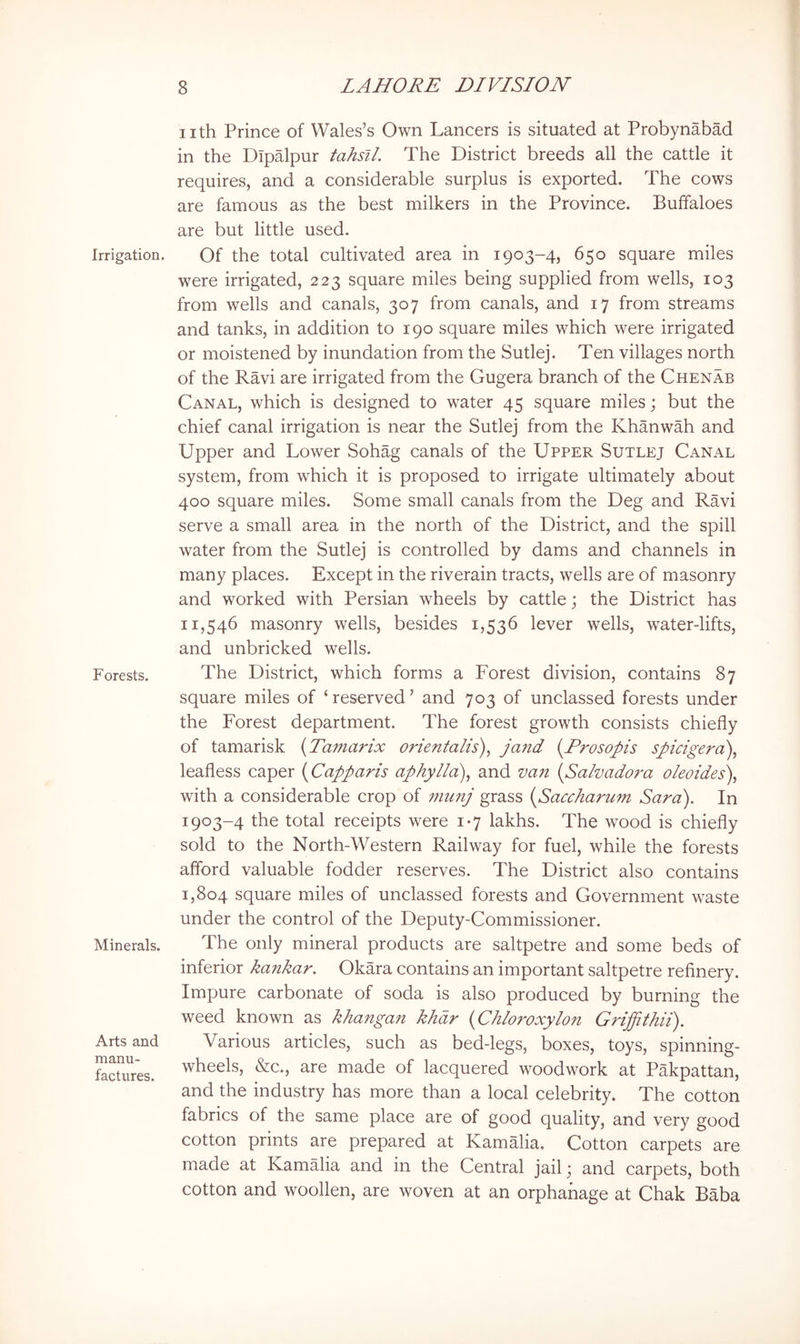 Irrigation. Forests. Minerals. Arts and manu- factures. nth Prince of Wales’s Own Lancers is situated at Probynabad in the Dipalpur tahsil. The District breeds all the cattle it requires, and a considerable surplus is exported. The cows are famous as the best milkers in the Province. Buffaloes are but little used. Of the total cultivated area in 1903-4, 650 square miles were irrigated, 223 square miles being supplied from wells, 103 from wells and canals, 307 from canals, and 17 from streams and tanks, in addition to 190 square miles which were irrigated or moistened by inundation from the Sutlej. Ten villages north of the Ravi are irrigated from the Gugera branch of the Chenab Canal, which is designed to water 45 square miles; but the chief canal irrigation is near the Sutlej from the Khanwah and Upper and Lower Sohag canals of the Upper Sutlej Canal system, from which it is proposed to irrigate ultimately about 400 square miles. Some small canals from the Deg and Ravi serve a small area in the north of the District, and the spill water from the Sutlej is controlled by dams and channels in many places. Except in the riverain tracts, wells are of masonry and worked with Persian wheels by cattle; the District has 11,546 masonry wells, besides 1,536 lever wells, water-lifts, and unbricked wells. The District, which forms a Forest division, contains 87 square miles of ‘ reserved ’ and 703 of unclassed forests under the Forest department. The forest growth consists chiefly of tamarisk (Tamarix orientalis), jand {Prosopis spicigera), leafless caper i^Capparis aphylla\ and van {Salvadora oleoides\ with a considerable crop of munj grass {Saccharum Sara). In 1903-4 the total receipts were 1-7 lakhs. The w^ood is chiefly sold to the North-Western Railway for fuel, while the forests afford valuable fodder reserves. The District also contains 1,804 square miles of unclassed forests and Government waste under the control of the Deputy-Commissioner. The only mineral products are saltpetre and some beds of inferior kankar. Okara contains an important saltpetre refinery. Impure carbonate of soda is also produced by burning the weed known as khangan khdr {Chloroxylon Griffithii). Various articles, such as bed-legs, boxes, toys, spinning- wheels, &c., are made of lacquered woodwork at Pakpattan, and the industry has more than a local celebrity. The cotton fabrics of the same place are of good quality, and very good cotton prints are prepared at Kamalia. Cotton carpets are made at Kamalia and in the Central jail; and carpets, both cotton and woollen, are woven at an orphanage at Chak Baba