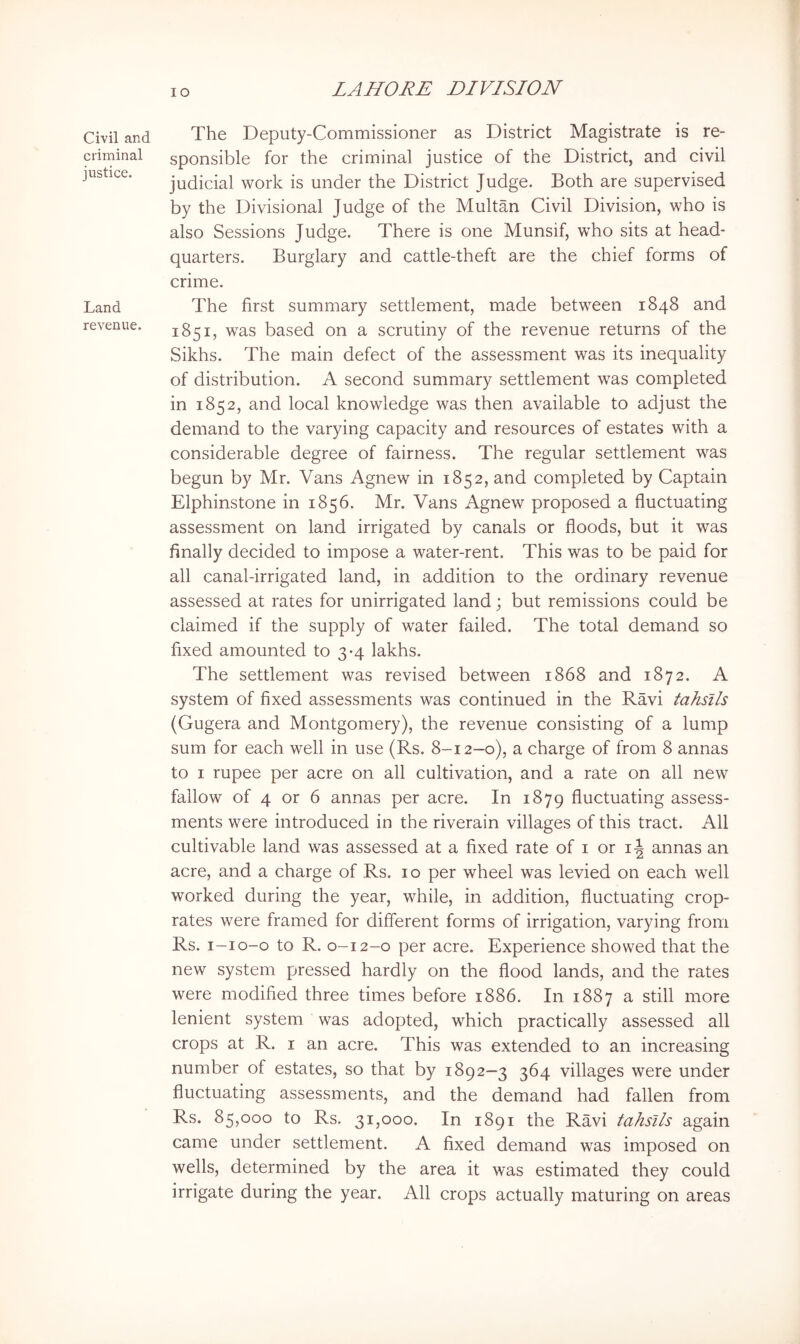 Civil and criminal justice. Land revenue. The Deputy-Commissioner as District Magistrate is re- sponsible for the criminal justice of the District, and civil judicial work is under the District Judge. Both are supervised by the Divisional Judge of the Multan Civil Division, who is also Sessions Judge. There is one Munsif, who sits at head- quarters. Burglary and cattle-theft are the chief forms of crime. The first summary settlement, made between 1848 and 1851, was based on a scrutiny of the revenue returns of the Sikhs. The main defect of the assessment was its inequality of distribution. A second summary settlement was completed in 1852, and local knowledge was then available to adjust the demand to the varying capacity and resources of estates with a considerable degree of fairness. The regular settlement was begun by Mr. Vans Agnew in 1852, and completed by Captain Elphinstone in 1856. Mr. Vans Agnew proposed a fluctuating assessment on land irrigated by canals or floods, but it was finally decided to impose a water-rent. This was to be paid for all canal-irrigated land, in addition to the ordinary revenue assessed at rates for unirrigated land; but remissions could be claimed if the supply of water failed. The total demand so fixed amounted to 3-4 lakhs. The settlement was revised between 1868 and 1872. A system of fixed assessments was continued in the Ravi tahsils (Gugera and Montgomery), the revenue consisting of a lump sum for each well in use (Rs. 8-12—0), a charge of from 8 annas to I rupee per acre on all cultivation, and a rate on all new fallow of 4 or 6 annas per acre. In 1879 fluctuating assess- ments were introduced in the riverain villages of this tract. All cultivable land was assessed at a fixed rate of i or i-| annas an acre, and a charge of Rs. 10 per wheel was levied on each well worked during the year, while, in addition, fluctuating crop- rates were framed for different forms of irrigation, varying from Rs. i-io-o to R. 0-12-0 per acre. Experience showed that the new system pressed hardly on the flood lands, and the rates were modified three times before 1886. In 1887 a still more lenient system was adopted, which practically assessed all crops at R. i an acre. This was extended to an increasing number of estates, so that by 1892—3 364 villages were under fluctuating assessments, and the demand had fallen from Rs. 85,000 to Rs. 31,000. In 1891 the Ravi tahsils again came under settlement. A fixed demand was imposed on wells, determined by the area it was estimated they could irrigate during the year. All crops actually maturing on areas