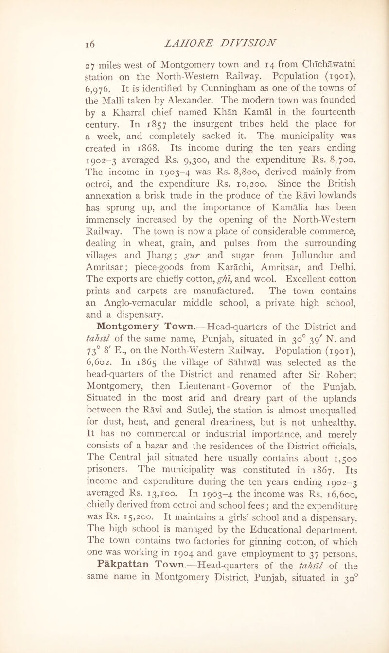 27 miles west of Montgomery town and 14 from ChTchawatni station on the North-Western Railway. Population (1901), 6,976. It is identified by Cunningham as one of the towns of the Malli taken by Alexander. The modern town was founded by a Kharral chief named Khan Kamal in the fourteenth century. In 1857 the insurgent tribes held the place for a week, and completely sacked it. The municipality was created in 1868. Its income during the ten years ending 1902-3 averaged Rs. 9,300, and the expenditure Rs. 8,700. The income in 1903-4 was Rs. 8,800, derived mainly from octroi, and the expenditure Rs. 10,200. Since the British annexation a brisk trade in the produce of the Ravi lowlands has sprung up, and the importance of Kamalia has been immensely increased by the opening of the North-Western Railway. The town is now a place of considerable commerce, dealing in wheat, grain, and pulses from the surrounding villages and Jhang; gur and sugar from Jullundur and Amritsar; piece-goods from Karachi, Amritsar, and Delhi. The exports are chiefly cotton, ghi, and wool. Excellent cotton prints and carpets are manufactured. The town contains an Anglo-vernacular middle school, a private high school, and a dispensary. Montgomery Town.—Head-quarters of the District and tahsll of the same name, Punjab, situated in 30° 39^ N. and 73° 8' E., on the North-Western Railway. Population (1901), 6,602. In 1865 the village of SahTwal was selected as the head-quarters of the District and renamed after Sir Robert Montgomery, then Lieutenant - Governor of the Punjab. Situated in the most arid and dreary part of the uplands between the RWi and Sutlej, the station is almost unequalled for dust, heat, and general dreariness, but is not unhealthy. It has no commercial or industrial importance, and merely consists of a bazar and the residences of the District officials. The Central jail situated here usually contains about 1,500 prisoners. The municipality was constituted in 1867. Its income and expenditure during the ten years ending 1902-3 averaged Rs. 13,100. In 1903-4 the income was Rs. 16,600, chiefly derived from octroi and school fees ; and the expenditure was Rs. 15,200. It maintains a girls’ school and a dispensary. The high school is managed by the Educational department. The town contains two factories for ginning cotton, of which one was working in 1904 and gave employment to 37 persons. Pakpattan Town.—Head-quarters of the tahsll of the same name in Montgomery District, Punjab, situated in 30°