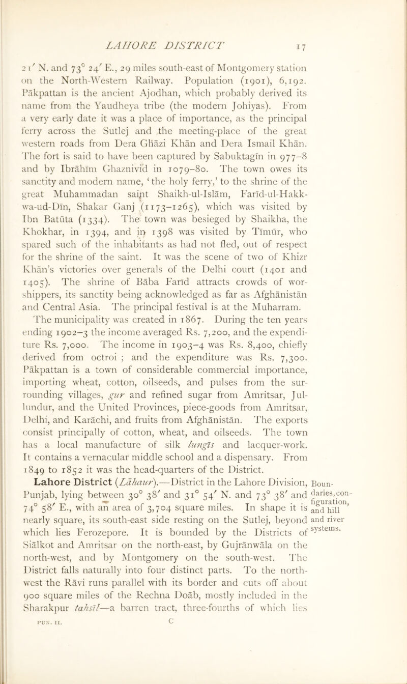 2 I' N. and 73° 24' E., 29 miles south-east of Montgomery station on the North-'W'estern Railway. Population (1901), 6,192. I’akpattan is the ancient Ajodhan, which probably derived its name from the Yaudheya tribe (the modern Johiyas). From a very early date it was a place of importance, as the principal ferry across the Sutlej and the meeting-place of the great western roads from Dera Gliazi Khan and Dera Ismail Khan, d'he fort is said to have been captured by Sabuktagin in 977-8 and by Ibrahim Ghaznivid in 1079-80. The town owes its sanctity and modern name, ‘ the holy ferry,’ to the shrine of the great Muhammadan saipt Shaikh-ul-Islam, Farld-ul-Hakk- wa-ud-Dln, Shakar Ganj (1173-1265), which was visited by [bn Batiita (1334). The town was besieged by Shaikha, the Khokhar, in 1394, and in 1398 was visited by Tlmilr, who spared such of the inhabitants as had not fled, out of respect for the shrine of the saint. It was the scene of two of Khizr Khan’s victories over generals of the Delhi court (1401 and 1405). The shrine of Baba Farid attracts crowds of wor- shippers, its sanctity being acknowledged as far as Afghanistan and Central Asia. The principal festival is at the Muharram. 'Fhe municipality was created in 1867. During the ten years ending 1902-3 the income averaged Rs. 7,200, and the expendi- ture Rs. 7,000. The income in 1903-4 was Rs. 8,400, chiefly derived from octroi ; and the expenditure was Rs. 7,300. Pakpattan is a town of considerable commercial importance, importing wheat, cotton, oilseeds, and pulses from the sur- rounding villages, gur and refined sugar from Amritsar, Jul- lundur, and the United Provinces, piece-goods from Amritsar, I )elhi, and Karachi, and fruits from Afghanistan. The exports consist principally of cotton, wheat, and oilseeds. The town has a local manufacture of silk ln7igls and lacquer-work. It contains a vernacular middle school and a dispensary. From [849 to 1852 it was the head-quarters of the District. Lahore District (Idhaur).—District in the Lahore Division, Boun- Punjab, lying between 30° 38' and 31° 54' N. and 73° 38' and Varies,con- 74° 58' E., with ari area of 3,704 square miles. In shape it is nearly square, its south-east side resting on the Sutlej, beyond and river which lies Ferozepore. It is bounded by the Districts Sialkot and Amritsar on the north-east, by Gujranwala on the north-west, and by Montgomery on the south-west. The District falls naturally into four distinct parts. To the north- west the Ravi runs parallel with its border and cuts off about 900 square miles of the Rechna Doab, mostly included in the Sharakpur tahsll—a barren tract, three-fourths of which lies c PUN. II.