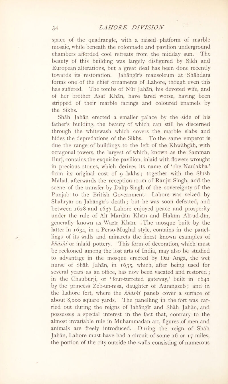 space of the quadrangle, with a raised platform of marble mosaic, while beneath the colonnade and pavilion underground chambers afforded cool retreats from the midday sun. The beauty of this building was largely disfigured by Sikh and European alterations, but a great deal has been done recently towards its restoration. JahangTr’s mausoleum at Shahdara forms one of the chief ornaments of Lahore, though even this has suffered. The tombs of Nur Jahan, his devoted wife, and of her brother Asaf Khan, have fared worse, having been stripped of their marble facings and coloured enamels by the Sikhs. Shah Jahan erected a smaller palace by the side of his father’s building, the beauty of which can still be discerned through the whitewash which covers the marble slabs and hides the depredations of the Sikhs. To the same emperor is due the range of buildings to the left of the Khwabgah, with octagonal towers, the largest of which, known as the Samman Burj, contains the exquisite pavilion, inlaid with flowers wrought in precious stones, which derives its name of‘the Naulakha’ from its original cost of 9 lakhs; together with the Shlsh Mahal, afterwards the reception-room of Ranjit Singh, and the scene of the transfer by DalTp Singh of the sovereignty of the Punjab to the British Government. Lahore was seized by Shahryar on Jahangir’s death; but he was soon defeated, and between 1628 and 1637 Lahore enjoyed peace and prosperity under the rule of All Mardan Khan and Hakim All-ud-dln, generally known as Wazir Khan. The mosque built by the latter in 1634, in a Perso-Mughal style, contains in the panel- lings of its walls and minarets the finest known examples of khdshi or inlaid pottery. This form of decoration, which must be reckoned among the lost arts of India, may also be studied to advantage in the mosque erected by Dai x\nga, the wet nurse of Shah Jahan, in 1635, which, after being used for several years as an office, has now been vacated and restored; in the Chauburji, or ‘ four-turreted gateway,’ built in 1641 by the princess Zeb-un-nisa, daughter of Aurangzeb; and in the Lahore fort, where the khdshi panels cover a surface of about 8,000 square yards. The panelling in the fort was car- ried out during the reigns of Jahangir and Shah Jahan, and possesses a special interest in the fact that, contrary to the almost invariable rule in Muhammadan art, figures of men and animals are freely introduced. During the reign of Shah Jahan, Lahore must have had a circuit of some 16 or 17 miles, the portion of the city outside the walls consisting of numerous