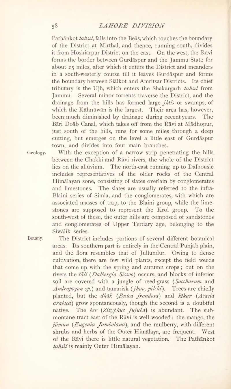 Geology. Botany. Pathankot tahsll^ falls into the Beas, which touches the boundary of the District at Mirthal, and thence, running south, divides it from Hoshiarpur District on the east. On the west, the Ravi forms the border between Gurdaspur and the Jammu State for about 25 miles, after which it enters the District and meanders in a south-westerly course till it leaves Gurdaspur and forms the boundary between Sialkot and Amritsar Districts. Its chief tributary is the Ujh, which enters the Shakargarh tahsU from Jammu. Several minor torrents traverse the District, and the drainage from the hills has formed large jhtls or swamps, of which the Kahnuwan is the largest. Their area has, however, been much diminished by drainage during recent years. The Bari Doab Canal, which takes off from the Ravi at Madhopur, just south of the hills, runs for some miles through a deep cutting, but emerges on the level a little east of Gurdaspur town, and divides into four main branches. With the exception of a narrow strip penetrating the hills between the Chakki and Ravi rivers, the whole of the District lies on the alluvium. The north-east running up to Dalhousie includes representatives of the older rocks of the Central Himalayan zone, consisting of slates overlain by conglomerates and limestones. The slates are usually referred to the infra- Blaini series of Simla, and the conglomerates, with which are associated masses of trap, to the Blaini group, while the lime- stones are supposed to represent the Krol group. To the south-west of these, the outer hills are composed of sandstones and conglomerates of Upper Tertiary age, belonging to the Siwalik series. The District includes portions of several different botanical areas. Its southern part is entirely in the Central Punjab plain, and the flora resembles that of Jullundur. Owing to dense cultivation, there are few wild plants, except the field weeds that come up with the spring and autumn crops; but on the rivers the tali {Dalbergia Sissoo) occurs, and blocks of inferior soil are covered with a jungle of reed-grass {Saccharum and Andropogon sp.) and tamarisk i^jhao, pilchi). Trees are chiefly planted, but the dhdk (Butea frondosa) and klkar (Acacia arabicci) grow spontaneously, though the second is a doubtful native. The ber (Zizyphus Jujubd) is abundant. The sub- montane tract east of the Ravi is well wooded : the mango, the jdmun (Eugenia Ja7nbolana)^ and the mulberry, with different shrubs and herbs of the Outer Himalaya, are frequent. West of the Ravi there is little natural vegetation. The Pathankot tahsll is mainly Outer Himalayan.