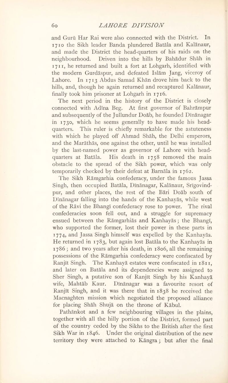 and Guru Har Rai were also connected with the District. In 1710 the Sikh leader Banda plundered Batala and Kalanaur, and made the District the head-quarters of his raids on the neighbourhood. Driven into the hills by Bahadur Shah in 1711, he returned and built a fort at Lohgarh, identified with the modern Gurdaspur, and defeated Islam Jang, viceroy of Lahore. In 1713 Abdus Samad Khan drove him back to the hills, and, though he again returned and recaptured Kalanaur, finally took him prisoner at Lohgarh in 1716. The next period in the history of the District is closely connected with Adlna Beg. At first governor of Bahrampur and subsequently of the Jullundur Doab, he founded Dmanagar in 1730, which he seems generally to have made his head- quarters. This ruler is chiefly remarkable for the astuteness with which he played off Ahmad Shah, the Delhi emperors, and the Marathas, one against the other, until he was installed by the last-named power as governor of Lahore with head- quarters at Batala. His death in 1758 removed the main obstacle to the spread of the Sikh power, which was only temporarily checked by their defeat at Barnala in 1762. The Sikh Ramgarhia confederacy, under the famous Jassa Singh, then occupied Batala, Dmanagar, Kalanaur, Srigovind- pur, and other places, the rest of the Bari Doab south of Dinanagar falling into the hands of the Kanhayas, while west of the Ravi the Bhangi confederacy rose to power. The rival confederacies soon fell out, and a struggle for supremacy ensued between the Ramgarhias and Kanhayas; the Bhangi, who supported the former, lost their power in these parts in 1774, and Jassa Singh himself was expelled by the Kanhayas. He returned in 1783, but again lost Batala to the Kanhayas in 1786 ; and two years after his death, in 1806, all the remaining possessions of the Ramgarhia confederacy were confiscated by Ranjit Singh. The Kanhaya estates were confiscated in 1811, and later on Batala and its dependencies were assigned to Sher Singh, a putative son of Ranjit Singh by his Kanhaya wife, Mahtab Kaur. Dinanagar was a favourite resort of Ranjit Singh, and it was there that in 1838 he received the Macnaghten mission which negotiated the proposed alliance for placing Shah Shuja on the throne of Kabul. Pathankot and a few neighbouring villages in the plains, together with all the hilly portion of the District, formed part of the country ceded by the Sikhs to the British after the first Sikh War in 1846. Under the original distribution of the new territory they were attached to Kangra; but after the final