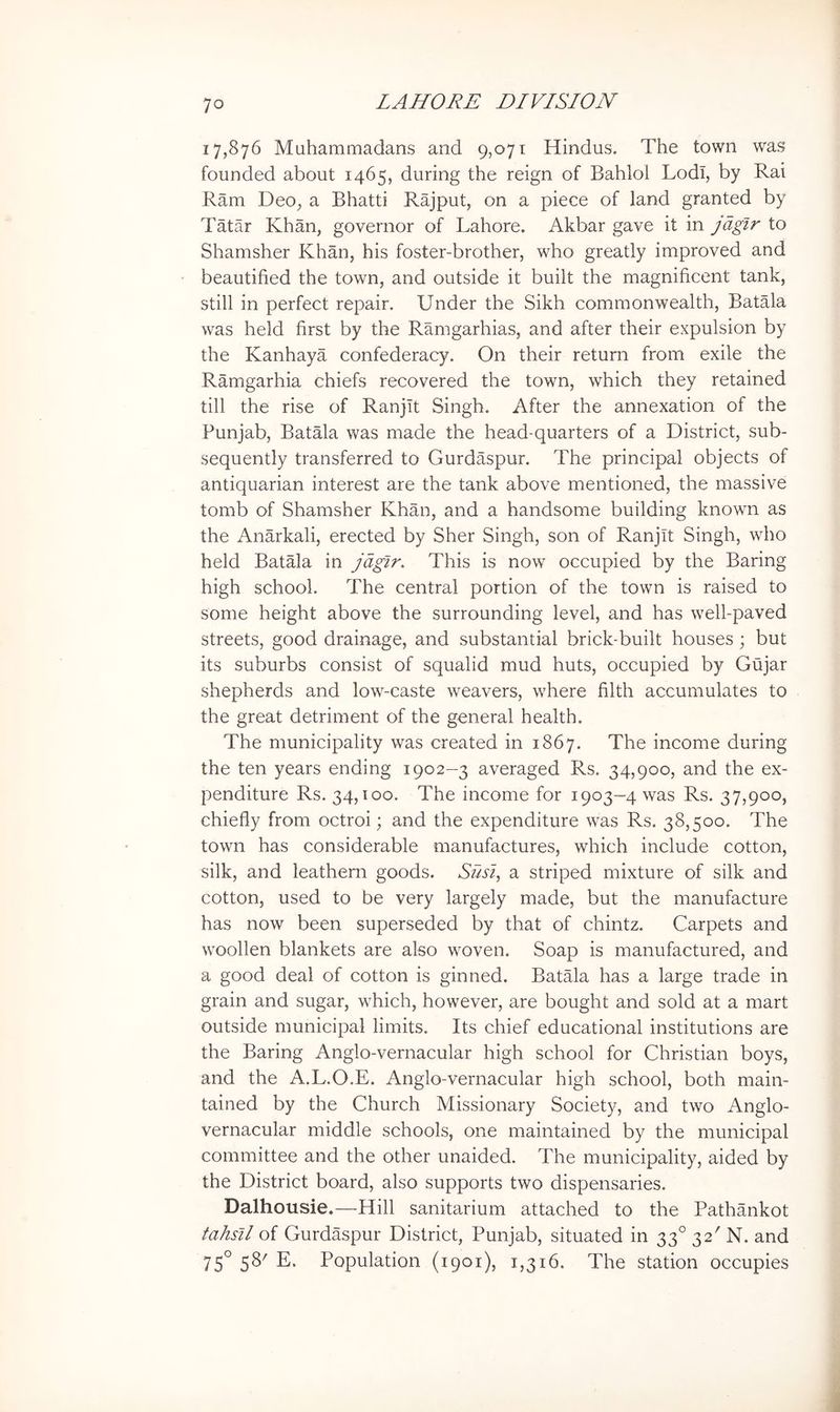 17,876 Muhammadans and 9,071 Hindus. The town was founded about 1465, during the reign of Bahlol Lodi, by Rai Ram Deo, a Bhatti Rajput, on a piece of land granted by Tatar Khan, governor of Lahore. Akbar gave it in jdgir to Shamsher Khan, his foster-brother, who greatly improved and beautified the town, and outside it built the magnificent tank, still in perfect repair. Under the Sikh commonwealth, Batala was held first by the Ramgarhias, and after their expulsion by the Kanhaya confederacy. On their return from exile the Ramgarhia chiefs recovered the town, which they retained till the rise of Ranjit Singh. After the annexation of the Punjab, Batala was made the head-quarters of a District, sub- sequently transferred to Gurdaspur. The principal objects of antiquarian interest are the tank above mentioned, the massive tomb of Shamsher Khan, and a handsome building known as the Anarkali, erected by Sher Singh, son of Ranjit Singh, who held Batala in jdgir. This is now occupied by the Baring high school. The central portion of the town is raised to some height above the surrounding level, and has well-paved streets, good drainage, and substantial brick-built houses ; but its suburbs consist of squalid mud huts, occupied by Gujar shepherds and low-caste weavers, where filth accumulates to the great detriment of the general health. The municipality was created in 1867. The income during the ten years ending 1902-3 averaged Rs. 34,900, and the ex- penditure Rs. 34,100. The income for 1903—4 was Rs. 37,900, chiefly from octroi; and the expenditure was Rs. 38,500. The town has considerable manufactures, which include cotton, silk, and leathern goods. A/AJ, a striped mixture of silk and cotton, used to be very largely made, but the manufacture has now been superseded by that of chintz. Carpets and woollen blankets are also woven. Soap is manufactured, and a good deal of cotton is ginned. Batala has a large trade in grain and sugar, which, however, are bought and sold at a mart outside municipal limits. Its chief educational institutions are the Baring Anglo-vernacular high school for Christian boys, and the A.L.O.E. Anglo-vernacular high school, both main- tained by the Church Missionary Society, and two Anglo- vernacular middle schools, one maintained by the municipal committee and the other unaided. The municipality, aided by the District board, also supports two dispensaries. Dalhousie.—Hill sanitarium attached to the Pathankot tahsil of Gurdaspur District, Punjab, situated in 33° 32' N. and 75° 58^ E. Population (1901), 1,316. The station occupies