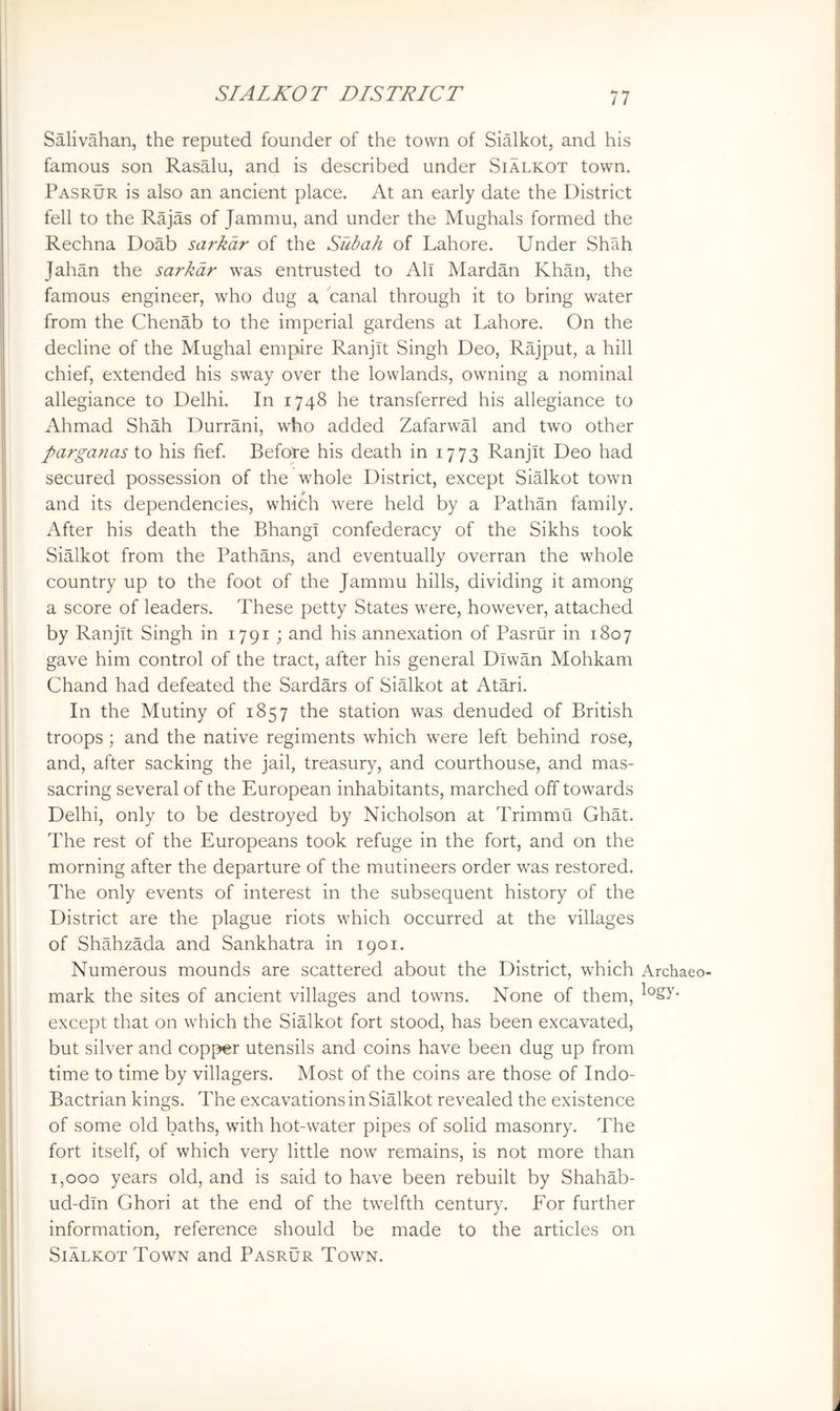 Salivahan, the reputed founder of the town of Sialkot, and his famous son Rasalu, and is described under Sialkot town, Pasrur is also an ancient place. At an early date the District fell to the Rajas of Jammu, and under the Mughals formed the Rechna Doab sarkdr of the Subah of Lahore. Under Shah Jahan the sarkdr was entrusted to All Mardan Khan, the famous engineer, who dug a canal through it to bring water from the Chenab to the imperial gardens at Lahore. On the decline of the Mughal empire Ranjit Singh Deo, Rajput, a hill chief, extended his sway over the lowlands, owning a nominal allegiance to Delhi. In 1748 he transferred his allegiance to Ahmad Shah Durrani, who added Zafarwal and two other pargajias to his fief. Before his death in 1773 Ranjit Deo had secured possession of the whole District, except Sialkot town and its dependencies, which were held by a Pathan family. After his death the Bhangl confederacy of the Sikhs took Sialkot from the Pathans, and eventually overran the whole country up to the foot of the Jammu hills, dividing it among a score of leaders. These petty States were, however, attached by Ranjit Singh in 1791 ; and his annexation of Pasrur in 1807 gave him control of the tract, after his general Dlwan Mohkam Chand had defeated the Sardars of Sialkot at Atari. In the Mutiny of 1857 the station was denuded of British troops; and the native regiments which were left behind rose, and, after sacking the jail, treasury, and courthouse, and mas- sacring several of the European inhabitants, marched off towards Delhi, only to be destroyed by Nicholson at Trimmii Ghat. The rest of the Europeans took refuge in the fort, and on the morning after the departure of the mutineers order was restored. The only events of interest in the subsequent history of the District are the plague riots which occurred at the villages of Shahzada and Sankhatra in 1901. Numerous mounds are scattered about the District, which Archaeo- mark the sites of ancient villages and towns. None of them, except that on which the SiMkot fort stood, has been excavated, but silver and copper utensils and coins have been dug up from time to time by villagers. Most of the coins are those of Indo- Bactrian kings. The excavations in SiMkot revealed the existence of some old baths, with hot-water pipes of solid masonry. The fort itself, of which very little now remains, is not more than 1,000 years old, and is said to have been rebuilt by Shahab- ud-dm Ghori at the end of the twelfth century. Eor further information, reference should be made to the articles on Sialkot Town and Pasrur Town.