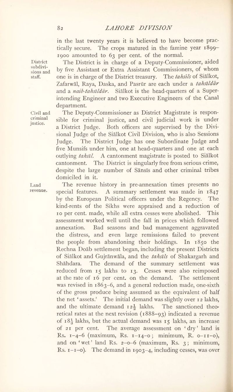 District subdivi- sions and staff. Civil and criminal justice. Land revenue. in the last twenty years it is believed to have become prac- tically secure. The crops matured in the fam^ine year 1899- 1900 amounted to 63 per cent, of the normal. The District is in charge of a Deputy-Commissioner, aided by five Assistant or Extra Assistant Commissioners, of whom one is in charge of the District treasury. The tahslls of Sialkot, Zafarwal, Raya, Daska, and Pasrur are each under a tahsllddr and a naib-tahsilddr. Sialkot is the head-quarters of a Super- intending Engineer and two Executive Engineers of the Canal department. The Deputy-Commissioner as District Magistrate is respon- sible for criminal justice, and civil judicial work is under a District Judge. Both officers are supervised by the Divi- sional Judge of the Sialkot Civil Division, who is also Sessions Judge. The District Judge has one Subordinate Judge and five Munsifs under him, one at head-quarters and one at each outlying tahsil. A cantonment magistrate is posted to Sialkot cantonment. The District is singularly free from serious crime, despite the large number of Sansis and other criminal tribes domiciled in it. The revenue history in pre-annexation times presents no special features. A summary settlement was made in 1847 by the European Political officers under the Regency. The kind-rents of the Sikhs were appraised and a reduction of 10 per cent, made, while all extra cesses were abolished. This assessment worked well until the fall in prices which followed annexation. Bad seasons and bad management aggravated the distress, and even large remissions failed to prevent the people from abandoning their holdings. In 1850 the Rechna Doab settlement began, including the present Districts of Sialkot and Gujranwala, and the tahsils of Shakargarh and Shahdara. The demand of the summary settlement was reduced from 15 lakhs to 13. Cesses were also reimposed at the rate of 16 per cent, on the demand. The settlement was revised in 1863-6, and a general reduction made, one-sixth of the gross produce being assumed as the equivalent of half the net ‘assets.’ The initial demand was slightly over 12 lakhs, and the ultimate demand 12J lakhs. The sanctioned theo- retical rates at the next revision (1888-93) indicated a revenue of i8| lakhs, but the actual demand was 15 lakhs, an increase of 21 per cent. The average assessment on ‘dry’ land is Rs. 1-4-6 (maximum, Rs. 1-14-0; minimum, R. o-ii-o), and on ‘ wet ’ land Rs. 2-0-6 (maximum, Rs. 3 ; minimum, Rs. i-i-o). The demand in 1903-4, including cesses, was over