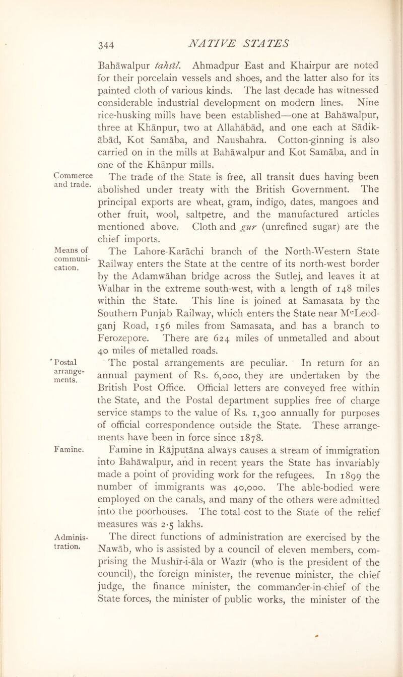 Commerce and trade. Means of communi- cation. Postal arrange' ments. Famine. Adminis- tration. Bahawalpur tahsil. Ahmadpur East and Khairpur are noted for their porcelain vessels and shoes, and the latter also for its painted cloth of various kinds. The last decade has witnessed considerable industrial development on modern lines. Nine rice-husking mills have been established—one at Bahawalpur, three at Khanpur, two at Allahabad, and one each at Sadik- abad, Kot Samaba, and Naushahra. Cotton-ginning is also carried on in the mills at Bahawalpur and Kot Samaba, and in one of the Khanpur mills. The trade of the State is free, all transit dues having been abolished under treaty with the British Government. The principal exports are wheat, gram, indigo, dates, mangoes and other fruit, wool, saltpetre, and the manufactured articles mentioned above. Cloth and gur (unrefined sugar) are the chief imports. The Lahore-Karachi branch of the North-Western State Railway enters the State at the centre of its north-w^est border by the Adamwahan bridge across the Sutlej, and leaves it at Walhar in the extreme south-west, with a length of 148 miles within the State. This line is joined at Samasata by the Southern Punjab Railway, which enters the State near M^Leod- ganj Road, 156 miles from Samasata, and has a branch to Ferozepore. There are 624 miles of unmetalled and about 40 miles of metalled roads. The postal arrangements are peculiar. In return for an annual payment of Rs. 6,000, they are undertaken by the British Post Office. Official letters are conveyed free wuthin the State, and the Postal department supplies free of charge service stamps to the value of Rs. 1,300 annually for purposes of official correspondence outside the State. These arrange- ments have been in force since 1878. Famine in Rajputana always causes a stream of immigration into Bahawalpur, and in recent years the State has invariably made a point of providing work for the refugees. In 1899 the number of immigrants was 40,000. The able-bodied were employed on the canals, and many of the others were admitted into the poorhouses. The total cost to the State of the relief measures was 2*5 lakhs. The direct functions of administration are exercised by the Nawab, who is assisted by a council of eleven members, com- prising the Mushlr-i-ala or WazTr (who is the president of the council), the foreign minister, the revenue minister, the chief judge, the finance minister, the commander-in-chief of the State forces, the minister of public works, the minister of the