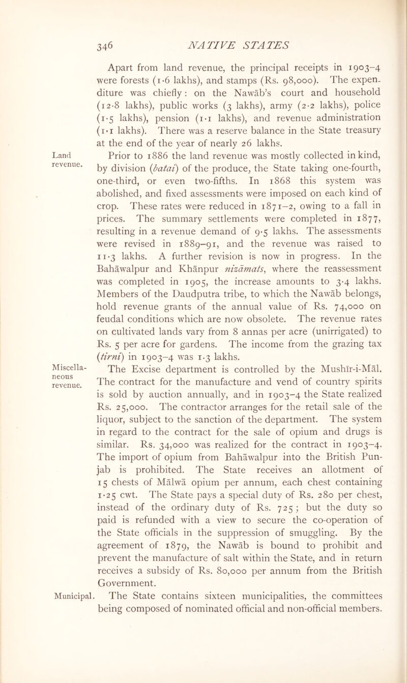 Land revenue. Miscella- neous revenue. Municipal, Apart from land revenue, the principal receipts in 1903-4 were forests (i*6 lakhs), and stamps (Rs. 98,000). The expen- diture was chiefly: on the Nawab’s court and household (i2-8 lakhs), public works (3 lakhs), army (2-2 lakhs), police (1-5 lakhs), pension (i*i lakhs), and revenue administration (i*i lakhs). There was a reserve balance in the State treasury at the end of the year of nearly 26 lakhs. Prior to 1886 the land revenue was mostly collected in kind, by division {batai) of the produce, the State taking one-fourth, one-third, or even two-fifths. In 1868 this system was abolished, and fixed assessments were imposed on each kind of crop. These rates were reduced in 1871—2, owing to a fall in prices. The summary settlements were completed in 1877, resulting in a revenue demand of 9-5 lakhs. The assessments were revised in 1889—91, and the revenue was raised to 11*3 lakhs. A further revision is now in progress. In the Bahawalpur and Khanpur nizdmats^ where the reassessment was completed in 1905, the increase amounts to 3-4 lakhs. Members of the Daudputra tribe, to which the Nawab belongs, hold revenue grants of the annual value of Rs. 74,000 on feudal conditions which are now obsolete. The revenue rates on cultivated lands vary from 8 annas per acre (unirrigated) to Rs. 5 per acre for gardens. The income from the grazing tax {tirni) in 1903-4 was 1.3 lakhs. The Excise department is controlled by the Mushlr-i-MM. The contract for the manufacture and vend of country spirits is sold by auction annually, and in 1903-4 the State realized Rs. 25,000. The contractor arranges for the retail sale of the liquor, subject to the sanction of the department. The system in regard to the contract for the sale of opium and drugs is similar. Rs. 34,000 was realized for the contract in 1903-4, The import of opium from Bahawalpur into the British Pun- jab is prohibited. The State receives an allotment of 15 chests of MMwa opium per annum, each chest containing 1*25 cwt. The State pays a special duty of Rs. 280 per chest, instead of the ordinary duty of Rs. 725; but the duty so paid is refunded with a view to secure the co-operation of the State officials in the suppression of smuggling. By the agreement of 1879, the Nawab is bound to prohibit and prevent the manufacture of salt within the State, and in return receives a subsidy of Rs. 80,000 per annum from the British Government. The State contains sixteen municipalities, the committees being composed of nominated official and non-official members.