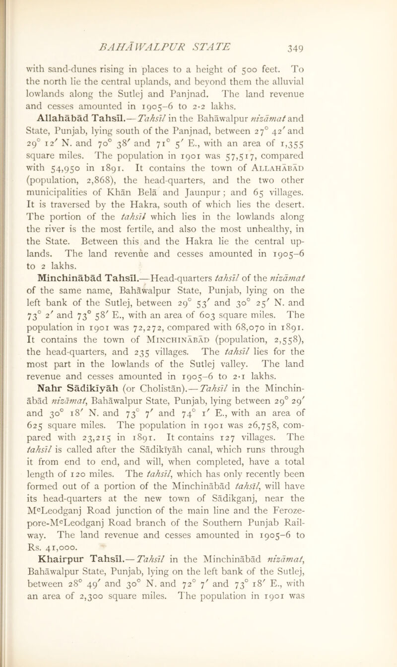 with sand-dunes rising in places to a height of 500 feet. To the north lie the central uplands, and beyond them the alluvial lowlands along the Sutlej and Panjnad. The land revenue and cesses amounted in 1905-6 to 2*2 lakhs. Allahabad Tahsil.— Tahstl in the Bahawalpur nizdmat State, Punjab, lying south of the Panjnad, between 27° 42'and 29° 12^ N. and 70° 38' and 71° 5' E., with an area of 1,355 square miles. The population in 1901 was 57,517, compared with 54,950 in 1891. It contains the town of Allahabad (population, 2,868), the head-quarters, and the two other municipalities of Khan Bela and Jaunpur; and 65 villages. It is traversed by the Hakra, south of which lies the desert. The portion of the tahsil which lies in the lowlands along the river is the most fertile, and also the most unhealthy, in the State. Between this and the Hakra lie the central up- lands. The land revenue and cesses amounted in 1905-6 to 2 lakhs. Minchinabad Tahsil.—Head-quarters tahsil of the nhdmat of the same name, Bahawalpur State, Punjab, lying on the left bank of the Sutlej, between 29° 53' and 30° 25'' N. and 73° 2' and 73° 58' E., with an area of 603 square miles. The population in 1901 was 72,272, compared with 68,070 in 1891. It contains the town of Minchinabad (population, 2,558), the head-quarters, and 235 villages. The tahsil lies for the most part in the lowlands of the Sutlej valley. The land revenue and cesses amounted in 1905-6 to 2*1 lakhs. Nahr Sadikiyah (or Cholistan).—Tahsil in the Minchin- abad nhdmat^ Bahawalpur State, Punjab, lying between 29° 29' and 30° 18' N. and 73° 7' and 74° i' E., with an area of 625 square miles. The population in 1901 was 26,758, com- pared with 23,215 in 1891. It contains r27 villages. The tahsil is called after the Sadikiyah canal, which runs through it from end to end, and wall, when completed, have a total length of 120 miles. The tahsil^ which has only recently been formed out of a portion of the Minchinabad tahsil^ will have its head-quarters at the new town of Sadikganj, near the M^Leodganj Road junction of the main line and the Feroze- pore-lSHLeodganj Road branch of the Southern Punjab Rail- way. The land revenue and cesses amounted in 1905-6 to Rs. 41,000. Khairpur Tahsil.— Tahsil in the Minchinabad nizdmat^ Bahawalpur State, Punjab, lying on the left bank of the Sutlej, between 28° 49' and 30° N. and 72° 7' and 73° 18' E., wdth an area of 2,300 square miles. The population in 1901 was