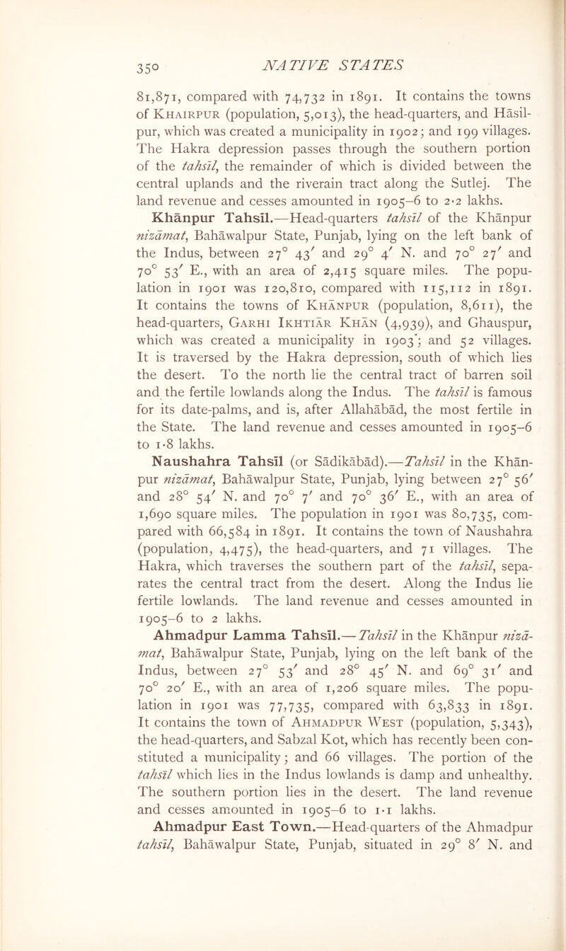 81,871, compared with 74,732 in 1891. It contains the towns of Khairpur (population, 5,013), the head-quarters, and Hasil- pur, which was created a municipality in 1902; and 199 villages. The Hakra depression passes through the southern portion of the tahsil^ the remainder of which is divided between the central uplands and the riverain tract along the Sutlej. The land revenue and cesses amounted in 1905-6 to 2*2 lakhs. Khanpur Tahsil.—Head-quarters tahsll of the Khanpur nizdmat^ Bahawalpur State, Punjab, lying on the left bank of the Indus, between 27° 43' and 29° 4' N. and 70° 27' and 70° 53' E., with an area of 2,415 square miles. The popu- lation in 1901 was 120,810, compared with 115,112 in 1891. It contains the towns of Khanpur (population, 8,611), the head-quarters, Garhi Ikhtiar Khan (4,939), and Ghauspur, which was created a municipality in 1903“; and 52 villages. It is traversed by the Hakra depression, south of which lies the desert. To the north lie the central tract of barren soil and the fertile lowlands along the Indus. The tahsll is famous for its date-palms, and is, after Allahabad, the most fertile in the State. The land revenue and cesses amounted in 1905-6 to 1*8 lakhs. Naushahra Tahsil (or Sadikabad).—Tahsll in the Khan- pur nizdmat^ Bahawalpur State, Punjab, lying between 27° 56' and 28° 54' N. and 70° 7' and 70° 36^ E., with an area of 1,690 square miles. The population in 1901 was 80,735, com- pared with 66,584 in 1891. It contains the town of Naushahra (population, 4,475), the head-quarters, and 71 villages. The Hakra, which traverses the southern part of the tahsll^ sepa- rates the central tract from the desert. Along the Indus lie fertile lowlands. The land revenue and cesses amounted in 1905-6 to 2 lakhs. Ahmadpur Lamma Tahsil.—Tahsll in the Khanpur nizd- mat^ Bahawalpur State, Punjab, lying on the left bank of the Indus, between 27° 53' and 28° 45' N. and 69° 31' and 70° 20' E., with an area of 1,206 square miles. The popu- lation in 1901 was 77,735, compared with 63,833 in 1891. It contains the town of Ahmadpur West (population, 5,343), the head-quarters, and Sabzal Kot, which has recently been con- stituted a municipality; and 66 villages. The portion of the tahsll which lies in the Indus lowlands is damp and unhealthy. The southern portion lies in the desert. The land revenue and cesses amounted in 1905-6 to i«i lakhs. Ahmadpur East Town.—Head-quarters of the Ahmadpur tahsll^ Bahawalpur State, Punjab, situated in 29° 8^ N. and