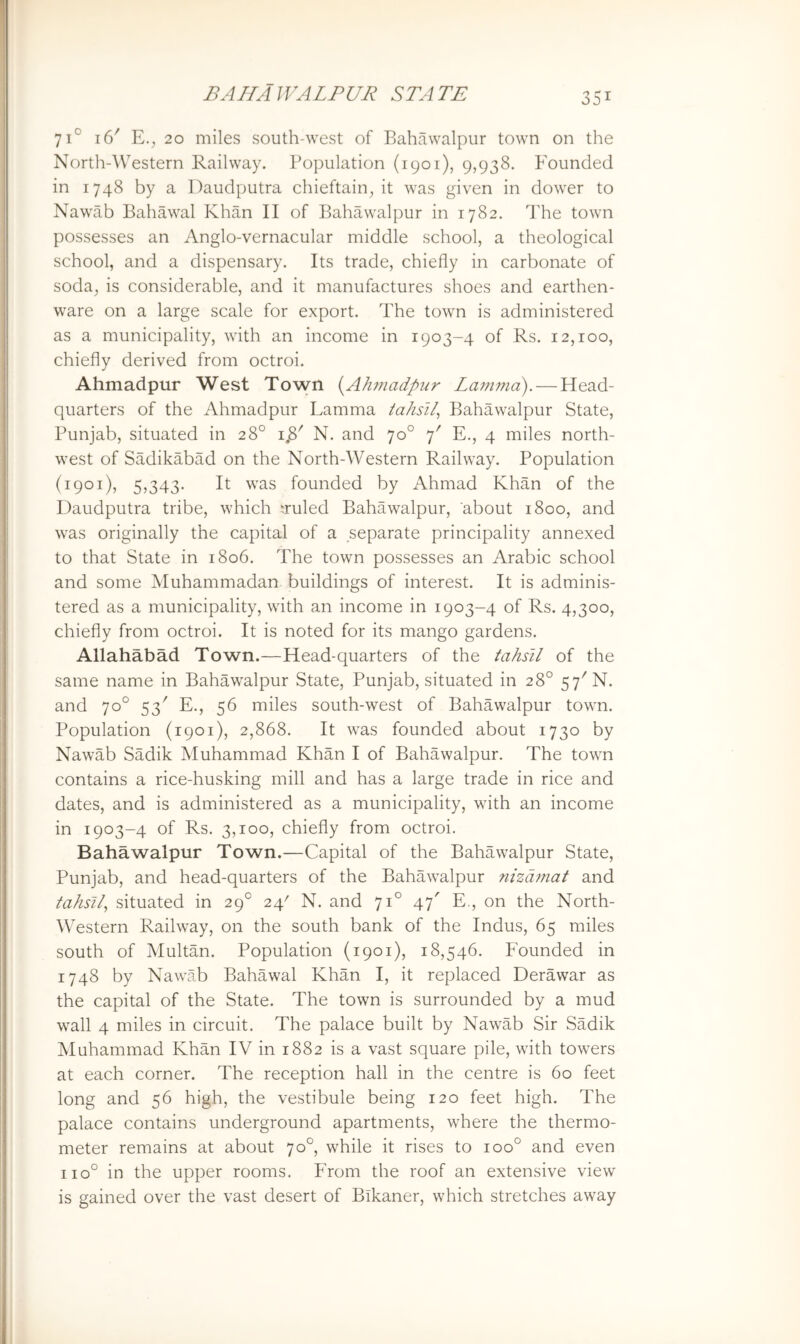 71° 16' E.^ 20 miles south-west of Bahawalpur town on the North-\\estern Railway. Population (1901), 9,938. Founded in 1748 by a Daudputra chieftain^ it was given in dower to Nawab Bahawal Khan II of Bahawalpur in 1782. I’he town possesses an Anglo-vernacular middle school, a theological school, and a dispensary. Its trade, chiefly in carbonate of soda, is considerable, and it manufactures shoes and earthen- ware on a large scale for export. The town is administered as a municipality, with an income in 1903-4 of Rs. 12,100, chiefly derived from octroi. Ahmadpur West Town i^Ahmadpur Lamma). — Head- quarters of the Ahmadpur Lamma tahsll^ Bahawalpur State, Punjab, situated in 28° N. and 70° 7' E., 4 miles north- west of Sadikabad on the North-Western Railway. Population (1901), 5,343. It was founded by Ahmad Khan of the Daudputra tribe, which ‘ruled Bahawalpur, about 1800, and was originally the capital of a separate principality annexed to that State in 1806. The town possesses an Arabic school and some Muhammadan buildings of interest. It is adminis- tered as a municipality, with an income in 1903-4 of Rs. 4,300, chiefly from octroi. It is noted for its mango gardens. Allahabad Town.—Head-quarters of the tahsil of the same name in Bahawalpur State, Punjab, situated in 28° 57^ N. and 70° 53' E., 56 miles south-west of Bahawalpur town. Population (1901), 2,868. It was founded about 1730 by Nawab Sadik Muhammad Khan I of Bahawalpur. The town contains a rice-husking mill and has a large trade in rice and dates, and is administered as a municipality, with an income in 1903-4 of Rs. 3,100, chiefly from octroi. Bahawalpur Town.—Capital of the Bahawalpur State, Punjab, and head-quarters of the Bahawalpur nizdrnat and tahsil^ situated in 29° 24' N. and 71° 47' E., on the North- Western Railway, on the south bank of the Indus, 65 miles south of Multan. Population {1901), 18,546. Founded in 1748 by Nawab Bahawal Khan I, it replaced Derawar as the capital of the State. The town is surrounded by a mud wall 4 miles in circuit. The palace built by Nawab Sir Sadik Muhammad Khan IV in 1882 is a vast square pile, with towers at each corner. The reception hall in the centre is 60 feet long and 56 high, the vestibule being 120 feet high. The palace contains underground apartments, where the thermo- meter remains at about 70°, while it rises to 100° and even 110° in the upper rooms. From the roof an extensive view is gained over the vast desert of Bikaner, which stretches away