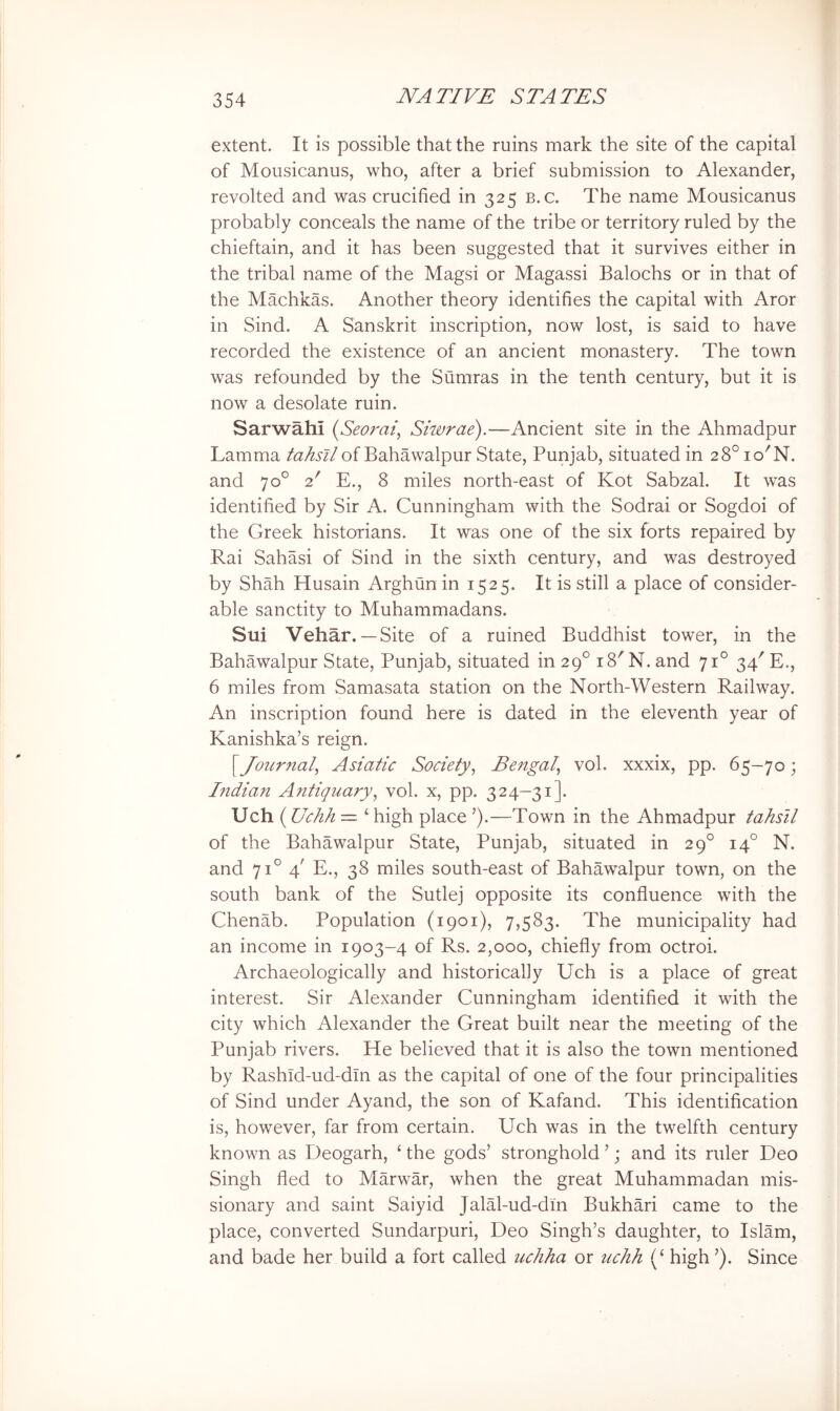 extent. It is possible that the ruins mark the site of the capital of Mousicanus, who, after a brief submission to Alexander, revolted and was crucified in 325 b.c. The name Mousicanus probably conceals the name of the tribe or territory ruled by the chieftain, and it has been suggested that it survives either in the tribal name of the Magsi or Magassi Balochs or in that of the Machkas. Another theory identifies the capital with Aror in Sind. A Sanskrit inscription, now lost, is said to have recorded the existence of an ancient monastery. The town was refounded by the Sumras in the tenth century, but it is now a desolate ruin. Sarwahi (Seorai, Skvrae).—Ancient site in the Ahmadpur Lamma tahsil of Bahawalpur State, Punjab, situated in 28° lo'N. and 70° 2' E., 8 miles north-east of Kot Sabzal. It was identified by Sir A. Cunningham with the Sodrai or Sogdoi of the Greek historians. It was one of the six forts repaired by Rai Sahasi of Sind in the sixth century, and was destroyed by Shah Husain Arghun in 1525. It is still a place of consider- able sanctity to Muhammadans. Sui Vehar.—Site of a ruined Buddhist tower, in the Bahawalpur State, Punjab, situated in 29° i8'N. and 71° 34' E., 6 miles from Samasata station on the North-Western Railway. An inscription found here is dated in the eleventh year of Kanishka’s reign. \Journal^ Asiatic Society^ Bengal^ vol. xxxix, pp. 65-70; Indian Antiquary^ vol. x, pp. 324-31]. Uch (Uchh — ‘ high place ’).—Town in the Ahmadpur tahsil of the Bahawalpur State, Punjab, situated in 29° 14° N. and 71° 4' E., 38 miles south-east of Bahawalpur town, on the south bank of the Sutlej opposite its confluence with the Chenab. Population (1901), 7,583. The municipality had an income in 1903-4 of Rs. 2,000, chiefly from octroi. Archaeologically and historically Uch is a place of great interest. Sir Alexander Cunningham identified it with the city which Alexander the Great built near the meeting of the Punjab rivers. He believed that it is also the town mentioned by Rashid-ud-dln as the capital of one of the four principalities of Sind under Ayand, the son of Kafand. This identification is, however, far from certain. Uch was in the twelfth century known as Deogarh, ‘ the gods’ stronghold ’; and its ruler Deo Singh fled to Marwar, when the great Muhammadan mis- sionary and saint Saiyid Jalal-ud-dm Bukhari came to the place, converted Sundarpuri, Deo Singh’s daughter, to Islam, and bade her build a fort called uchha or uchh (‘ high ’). Since