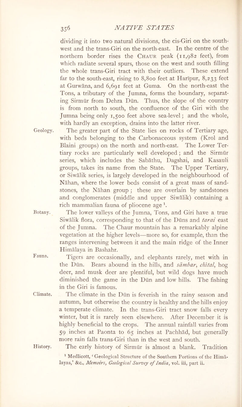 Geology. Botany. Fauna. Climate. History. 356 NATIVE STATES dividing it into two natural divisions, the cis-Giri on the south- west and the trans-Giri on the north-east. In the centre of the northern border rises the Chaur peak (11,982 feet), from which radiate several spurs, those on the west and south filling the whole trans-Giri tract with their outliers. These extend far to the south-east, rising to 8,800 feet at HarTpur, 8,233 feet at Gurwana, and 6,691 feet at Guma. On the north-east the Tons, a tributary of the Jumna, forms the boundary, separat- ing Sirmur from Dehra Dun. Thus, the slope of the country is from north to south, the confluence of the Giri with the Jumna being only 1,500 feet above sea-level; and the whole, with hardly an exception, drains into the latter river. The greater part of the State lies on rocks of Tertiary age, with beds belonging to the Carbonaceous system (Krol and Blaini groups) on the north and north-east. The Lower Ter- tiary rocks are particularly well developed; and the Sirmur series, which includes the Sabathu, Dagshai, and Kasauli groups, takes its name from the State. The Upper Tertiary, or Siwalik series, is largely developed in the neighbourhood of Nahan, where the lower beds consist of a great mass of sand- stones, the Nahan group ; these are overlain by sandstones and conglomerates (middle and upper Siwalik) containing a rich mammalian fauna of pliocene age h The lower valleys of the Jumna, Tons, and Giri have a true Siwalik flora, corresponding to that of the Duns and tarai east of the Jumna. The Chaur mountain has a remarkably alpine vegetation at the higher levels—more so, for example, than the ranges intervening between it and the main ridge of the Inner Himalaya in Bashahr. Tigers are occasionally, and elephants rarely, met with in the Dun. Bears abound in the hills, and sdmbar, chital^ hog deer, and musk deer are plentiful, but wild dogs have much diminished the game in the Dun and low hills. The fishing in the Giri is famous. The climate in the Dun is feverish in the rainy season and autumn, but otherwise the country is healthy and the hills enjoy a temperate climate. In the trans-Giri tract snow falls every winter, but it is rarely seen elsewhere. After December it is highly beneficial to the crops. The annual rainfall varies from 59 inches at Paonta to 65 inches at Pachhad, but generally more rain falls trans-Giri than in the west and south. The early history of Sirmur is almost a blank. Tradition * Medlicott, ‘ Geological Structure of the Southern Portions of the Hima- layas,’ &c., Memoirs, Geological Survey of India, vol. iii, part ii.